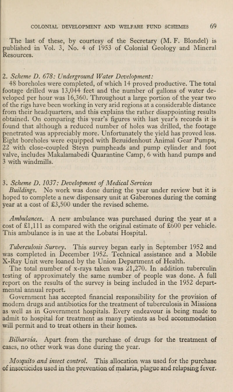 The last of these, by courtesy of the Secretary (M. F. Blondel) is published in Vol. 3, No. 4 of 1953 of Colonial Geology and Mineral Resources. 2. Scheme D. 678: Underground Water Development: 48 boreholes were completed, of which 14 proved productive. The total footage drilled was 13,044 feet and the number of gallons of water de¬ veloped per hour was 16,360. Throughout a large portion of the year two of the rigs have been working in very arid regions at a considerable distance from their headquarters, and this explains the rather disappointing results obtained. On comparing this year’s figures with last year’s records it is found that although a reduced number of holes was drilled, the footage penetrated was appreciably more. Unfortunately the yield has proved less. Eight boreholes were equipped with Bezuidenhout Animal Gear Pumps, 22 with close-coupled Steyn pumpheads and pump cylinder and foot valve, includes Makalamabedi Quarantine Camp, 6 with hand pumps and 3 with windmills. 3. Scheme D. 1037: Development of Medical Services Buildings. No work was done during the year under review but it is hoped to complete a new dispensary unit at Gaberones during the coming year at a cost of £3,500 under the revised scheme. Ambulances. A new ambulance was purchased during the year at a cost of £1,111 as compared with the original estimate of £600 per vehicle. This ambulance is in use at the Lobatsi Hospital. Tuberculosis Survey. This survey began early in September 1952 and was completed in December 1952. Technical assistance and a Mobile X-Ray Unit were loaned by the Union Department of Health. The total number of x-rays taken was 21,270. In addition tuberculin testing of approximately the same number of people was done. A full report on the results of the survey is being included in the 1952 depart¬ mental annual report. Government has accepted financial responsibility for the provision of modern drugs and antibiotics for the treatment of tuberculosis in Missions as well as in Government hospitals. Every endeavour is being made to admit to hospital for treatment as many patients as bed accommodation will permit and to treat others in their homes. Bilharzia. Apart from the purchase of drugs for the treatment of cases, no other work was done during the year. Mosquito and insect control. This allocation was used for the purchase of insecticides used in the prevention of malaria, plague and relapsing fever.