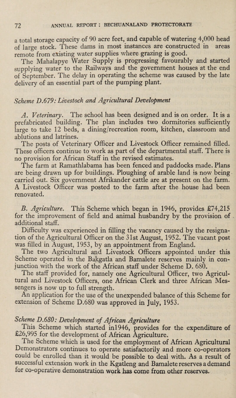 a total storage capacity of 90 acre feet, and capable of watering 4,000 head of large stock. These dams in most instances are constructed in areas remote from existing water supplies where grazing is good. The Mahalapye Water Supply is progressing favourably and started supplying water to the Railways and the government houses at the end of September. The delay in operating the scheme was caused by the late delivery of an essential part of the pumping plant. Scheme D.679: Livestock and Agricultural Development A. Veterinary. The school has been designed and is on order. It is a prefabricated building. The plan includes two dormitories sufficiently large to take 12 beds, a dining/recreation room, kitchen, classroom and ablutions and latrines. The posts of Veterinary Officer and Livestock Officer remained filled. These officers continue to work as part of the departmental staff. There is no provision for African Staff in the revised estimates. The farm at Ramathlabama has been fenced and paddocks made. Plans are being drawn up for buildings. Ploughing of arable land is now being carried out. Six government Afrikander cattle are at present on the farm. A Livestock Officer was posted to the farm after the house had been renovated. B. Agriculture. This Scheme which began in 1946, provides £74,215 for the improvement of field and animal husbandry by the provision of additional staff. Difficulty was experienced in filling the vacancy caused by the resigna- tion of the Agricultural Officer on the 31st August, 1952. The vacant post was filled in August, 1953, by an appointment from England. The two Agricultural and Livestock Officers appointed under this Scheme operated in the Bakgatla and Bamalete reserves mainly in con¬ junction with the work of the African staff under Scheme D. 680. The staff provided for, namely one Agricultural Officer, two Agricul¬ tural and Livestock Officers, one African Clerk and three African Mes¬ sengers is now up to full strength. An application for the use of the unexpended balance of this Scheme for extension of Scheme D.680 was approved in July, 1953. Scheme D.680: Development of African Agriculture This Scheme which started ini946, provides for the expenditure of £26,995 for the development of African Agriculture. The Scheme which is used for the employment of African Agricultural Demonstrators continues to operate satisfactorily and more co-operators could be enrolled than it would be possible to deal with. As a result of successful extension work in the Kgatleng and Bamalete reserves a demand for co-operative demonstration work has come from other reserves.