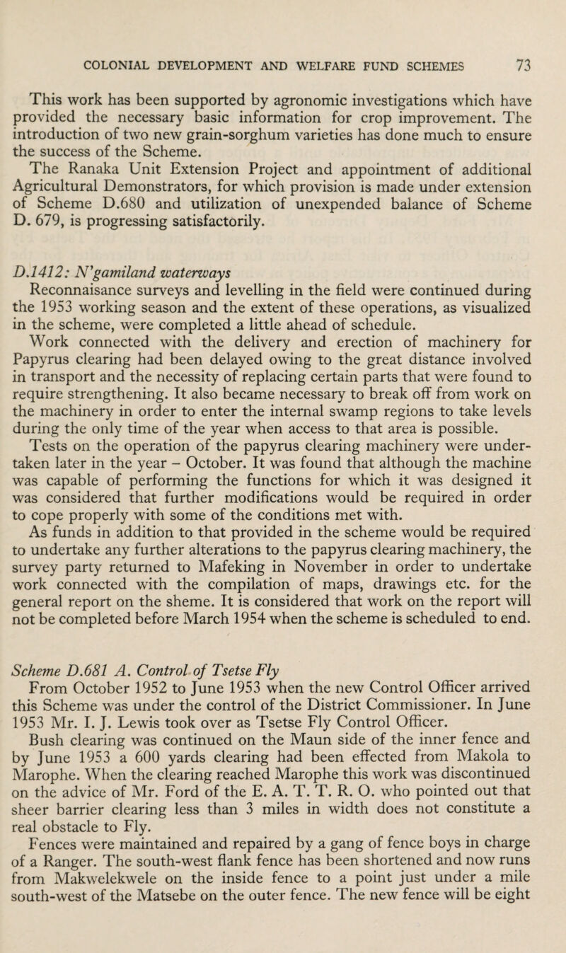 This work has been supported by agronomic investigations which have provided the necessary basic information for crop improvement. The introduction of two new grain-sorghum varieties has done much to ensure the success of the Scheme. The Ranaka Unit Extension Project and appointment of additional Agricultural Demonstrators, for which provision is made under extension of Scheme D.680 and utilization of unexpended balance of Scheme D. 679, is progressing satisfactorily. D.1412: N'gamiland waterways Reconnaisance surveys and levelling in the field were continued during the 1953 working season and the extent of these operations, as visualized in the scheme, were completed a little ahead of schedule. Work connected with the delivery and erection of machinery for Papyrus clearing had been delayed owing to the great distance involved in transport and the necessity of replacing certain parts that were found to require strengthening. It also became necessary to break off from work on the machinery in order to enter the internal swamp regions to take levels during the only time of the year when access to that area is possible. Tests on the operation of the papyrus clearing machinery were under¬ taken later in the year - October. It was found that although the machine was capable of performing the functions for which it was designed it was considered that further modifications would be required in order to cope properly with some of the conditions met with. As funds in addition to that provided in the scheme would be required to undertake any further alterations to the papyrus clearing machinery, the survey party returned to Mafeking in November in order to undertake work connected with the compilation of maps, drawings etc. for the general report on the sheme. It is considered that work on the report will not be completed before March 1954 when the scheme is scheduled to end. Scheme D.681 A. Control of Tsetse Fly From October 1952 to June 1953 when the new Control Officer arrived this Scheme was under the control of the District Commissioner. In June 1953 Mr. I. J. Lewis took over as Tsetse Fly Control Officer. Bush clearing was continued on the Maun side of the inner fence and by June 1953 a 600 yards clearing had been effected from Makola to Marophe. When the clearing reached Marophe this work was discontinued on the advice of Mr. Ford of the E. A. T. T. R. O. who pointed out that sheer barrier clearing less than 3 miles in width does not constitute a real obstacle to Fly. Fences were maintained and repaired by a gang of fence boys in charge of a Ranger. The south-west flank fence has been shortened and now runs from Makwelekwele on the inside fence to a point just under a mile south-west of the Matsebe on the outer fence. The new fence will be eight