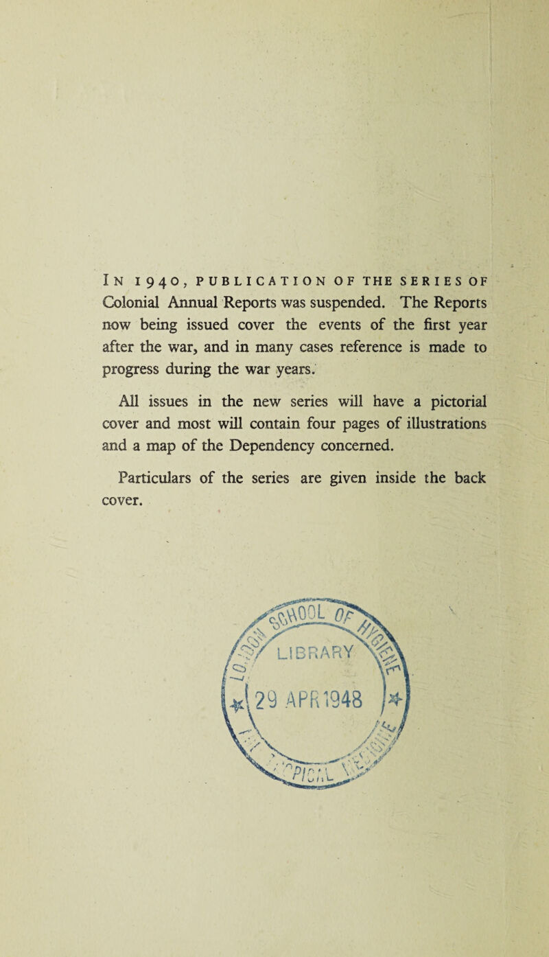 In i94o, publicationoftheseriesof Colonial Annual Reports was suspended. The Reports now being issued cover the events of the first year after the war, and in many cases reference is made to progress during the war years. All issues in the new series will have a pictorial cover and most will contain four pages of illustrations and a map of the Dependency concerned. Particulars of the series are given inside the back cover.