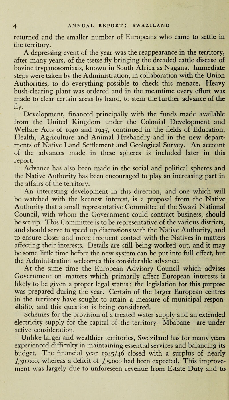 returned and the smaller number of Europeans who came to settle in the territory. A depressing event of the year was the reappearance in the territory, after many years, of the tsetse fly bringing the dreaded cattle disease of bovine trypanosomiasis, known in South Africa as Nagana. Immediate steps were taken by the Administration, in collaboration with the Union Authorities, to do everything possible to check this menace. Heavy bush-clearing plant was ordered and in the meantime every effort was made to clear certain areas by hand, to stem the further advance of the fly- Development, financed principally with the funds made available from the United Kingdom under the Colonial Development and Welfare Acts of 1940 and 1945, continued in the fields of Education, Health, Agriculture and Animal Husbandry and in the new depart¬ ments of Native Land Settlement and Geological Survey. An account of the advances made in these spheres is included later in this report. Advance has also been made in the social and political spheres and the Native Authority has been encouraged to play an increasing part in the affairs of the territory. An interesting development in this direction, and one which will be watched with the keenest interest, is a proposal from the Native Authority that a small representative Committee of the Swazi National Council, with whom the Government could contract business, should be set up. This Committee is to be representative of the various districts, and should serve to speed up discussions with the Native Authority, and to ensure closer and more frequent contact with the Natives in matters affecting their interests. Details are still being worked out, and it may be some little time before the new system can be put into full effect, but the Administration welcomes this considerable advance. At the same time the European Advisory Council which advises Government on matters which primarily affect European interests is likely to be given a proper legal status: the legislation for this purpose was prepared during the year. Certain of the larger European centres in the territory have sought to attain a measure of municipal respon¬ sibility and this question is being considered. Schemes for the provision of a treated water supply and an extended electricity supply for the capital of the territory—Mbabane—are under active consideration. Unlike larger and wealthier territories, Swaziland has for many years experienced difficulty in maintaining essential services and balancing its budget. The financial year 1945/46 closed with a surplus of nearly ,£30,000, whereas a deficit of £5,000 had been expected. This improve¬ ment was largely due to unforeseen revenue from Estate Duty and to
