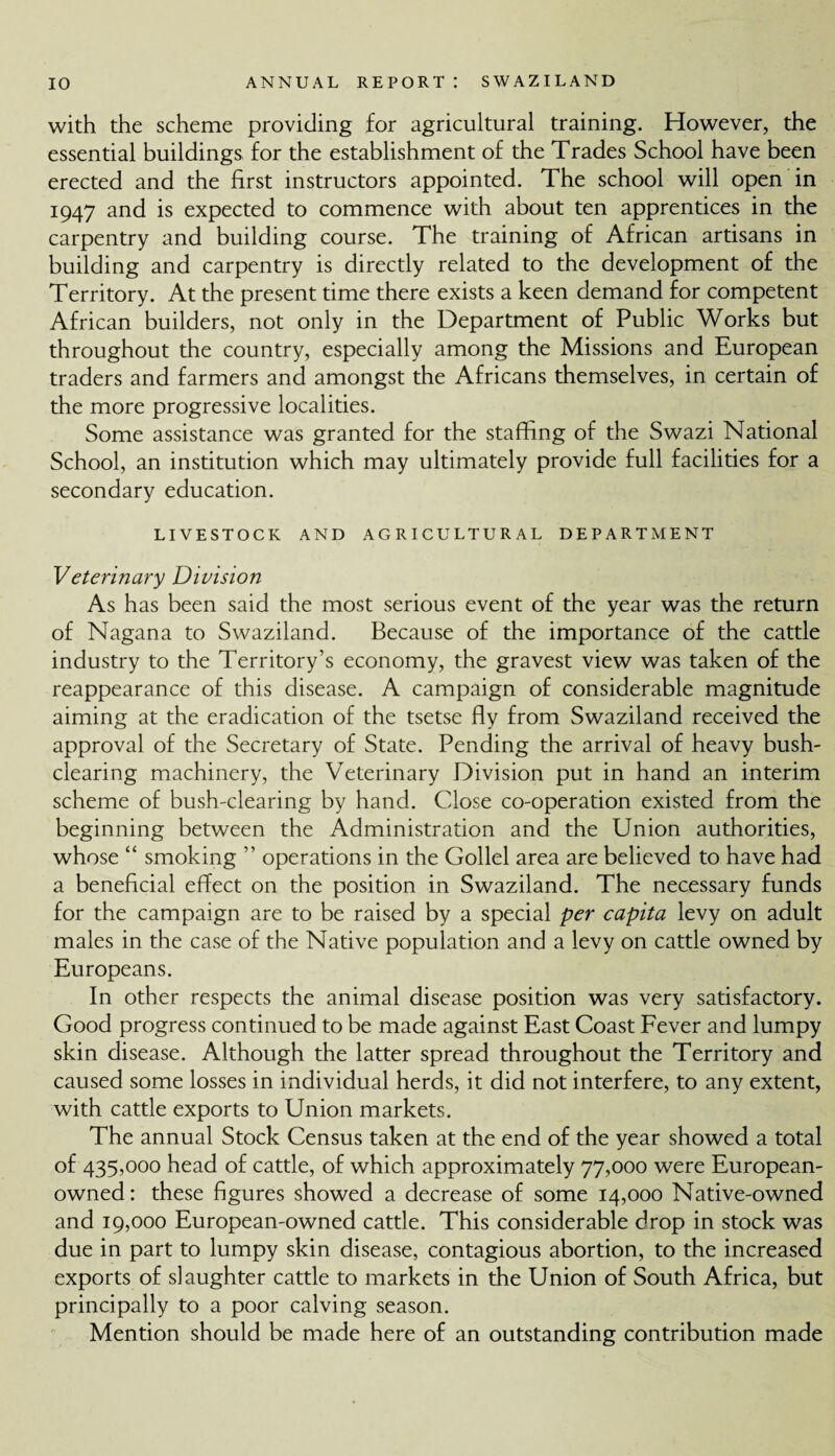 with the scheme providing for agricultural training. However, the essential buildings for the establishment of the Trades School have been erected and the first instructors appointed. The school will open in 1947 and is expected to commence with about ten apprentices in the carpentry and building course. The training of African artisans in building and carpentry is directly related to the development of the Territory. At the present time there exists a keen demand for competent African builders, not only in the Department of Public Works but throughout the country, especially among the Missions and European traders and farmers and amongst the Africans themselves, in certain of the more progressive localities. Some assistance was granted for the staffing of the Swazi National School, an institution which may ultimately provide full facilities for a secondary education. LIVESTOCK AND AGRICULTURAL DEPARTMENT Veterinary Division As has been said the most serious event of the year was the return of Nagana to Swaziland. Because of the importance of the cattle industry to the Territory’s economy, the gravest view was taken of the reappearance of this disease. A campaign of considerable magnitude aiming at the eradication of the tsetse fly from Swaziland received the approval of the Secretary of State. Pending the arrival of heavy bush¬ clearing machinery, the Veterinary Division put in hand an interim scheme of bush-clearing by hand. Close co-operation existed from the beginning between the Administration and the Union authorities, whose “ smoking ” operations in the Gollel area are believed to have had a beneficial effect on the position in Swaziland. The necessary funds for the campaign are to be raised by a special per capita levy on adult males in the case of the Native population and a levy on cattle owned by Europeans. In other respects the animal disease position was very satisfactory. Good progress continued to be made against East Coast Fever and lumpy skin disease. Although the latter spread throughout the Territory and caused some losses in individual herds, it did not interfere, to any extent, with cattle exports to Union markets. The annual Stock Census taken at the end of the year showed a total of 435,000 head of cattle, of which approximately 77,000 were European- owned: these figures showed a decrease of some 14,000 Native-owned and 19,000 European-owned cattle. This considerable drop in stock was due in part to lumpy skin disease, contagious abortion, to the increased exports of slaughter cattle to markets in the Union of South Africa, but principally to a poor calving season. Mention should be made here of an outstanding contribution made