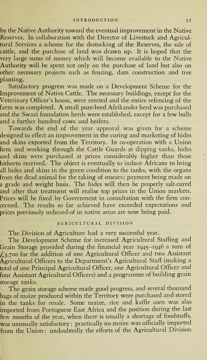 by the Native Authority toward the eventual improvement in the Native Reserves. In collaboration with the Director of Livestock and Agricul¬ tural Services a scheme for the destocking of the Reserves, the sale of cattle, and the purchase of land was drawn up. It is hoped that the very large sums of money which will become available to the Native Authority will be spent not only on the purchase of land but also on other necessary projects such as fencing, dam construction and tree planting. Satisfactory progress was made on a Development Scheme for the Improvement of Native Cattle. The necessary buildings, except for the Veterinary Officer’s house, were erected and the entire refencing of the farm was completed. A small pure-bred Afrikander herd was purchased and the Swazi foundation herds were established, except for a few bulls and a further hundred cows and heifers. Towards the end of the year approval was given for a scheme designed to effect an improvement in the curing and marketing of hides and skins exported from the Territory. In co-operation with a Union firm and working through the Cattle Guards at dipping tanks, hides and skins were purchased at prices considerably higher than those hitherto received. The object is eventually to induce Africans to bring all hides and skins in the green condition to the tanks, with the organs from the dead animal for the taking of smears; payment being made on a grade and weight basis. The hides will then be properly salt-cured and after that treatment will realise top prices in the Union markets. Prices will be fixed by Government in consultation with the firm con¬ cerned. The results so far achieved have exceeded expectations and prices previously unheard-of in native areas are now being paid. AGRICULTURAL DIVISION The Division of Agriculture had a very successful year. The Development Scheme for increased Agricultural Staffing and Grain Storage provided during the financial year 1945—1946 a sum of £3,700 for the addition of one Agricultural Officer and two Assistant Agricultural Officers to the Department’s Agricultural Staff (making a total of one Principal Agricultural Officer, one Agricultural Officer and four Assistant Agricultural Officers) and a programme of building grain storage tanks. The grain storage scheme made good progress, and several thousand bags of maize produced within the Territory were purchased and stored in the tanks for resale. Some maize, rice and kaffir corn was also imported from Portuguese East Africa and the position during the last few months of the year, when there is usually a shortage of foodstuffs, was unusually satisfactory: practically no maize was officially imported from the Union: undoubtedly the efforts of the Agricultural Division