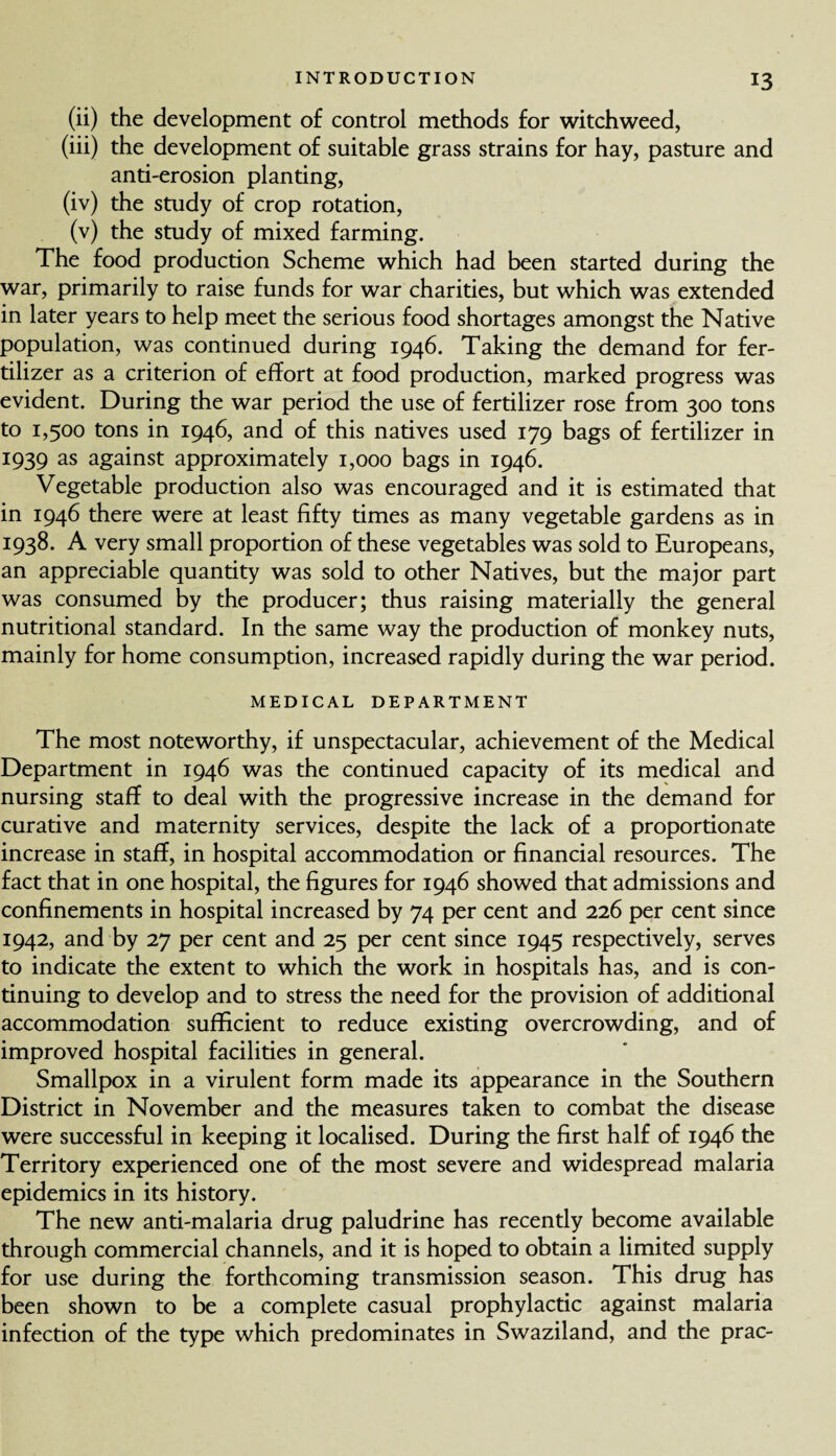 (ii) the development of control methods for witchweed, (iii) the development of suitable grass strains for hay, pasture and anti-erosion planting, (iv) the study of crop rotation, (v) the study of mixed farming. The food production Scheme which had been started during the war, primarily to raise funds for war charities, but which was extended in later years to help meet the serious food shortages amongst the Native population, was continued during 1946. Taking the demand for fer¬ tilizer as a criterion of effort at food production, marked progress was evident. During the war period the use of fertilizer rose from 300 tons to 1,500 tons in 1946, and of this natives used 179 bags of fertilizer in 1939 as against approximately 1,000 bags in 1946. Vegetable production also was encouraged and it is estimated that in 1946 there were at least fifty times as many vegetable gardens as in 1938. A very small proportion of these vegetables was sold to Europeans, an appreciable quantity was sold to other Natives, but the major part was consumed by the producer; thus raising materially the general nutritional standard. In the same way the production of monkey nuts, mainly for home consumption, increased rapidly during the war period. MEDICAL DEPARTMENT The most noteworthy, if unspectacular, achievement of the Medical Department in 1946 was the continued capacity of its medical and nursing staff to deal with the progressive increase in the demand for curative and maternity services, despite the lack of a proportionate increase in staff, in hospital accommodation or financial resources. The fact that in one hospital, the figures for 1946 showed that admissions and confinements in hospital increased by 74 per cent and 226 per cent since 1942, and by 27 per cent and 25 per cent since 1945 respectively, serves to indicate the extent to which the work in hospitals has, and is con¬ tinuing to develop and to stress the need for the provision of additional accommodation sufficient to reduce existing overcrowding, and of improved hospital facilities in general. Smallpox in a virulent form made its appearance in the Southern District in November and the measures taken to combat the disease were successful in keeping it localised. During the first half of 1946 the Territory experienced one of the most severe and widespread malaria epidemics in its history. The new anti-malaria drug paludrine has recently become available through commercial channels, and it is hoped to obtain a limited supply for use during the forthcoming transmission season. This drug has been shown to be a complete casual prophylactic against malaria infection of the type which predominates in Swaziland, and the prac-
