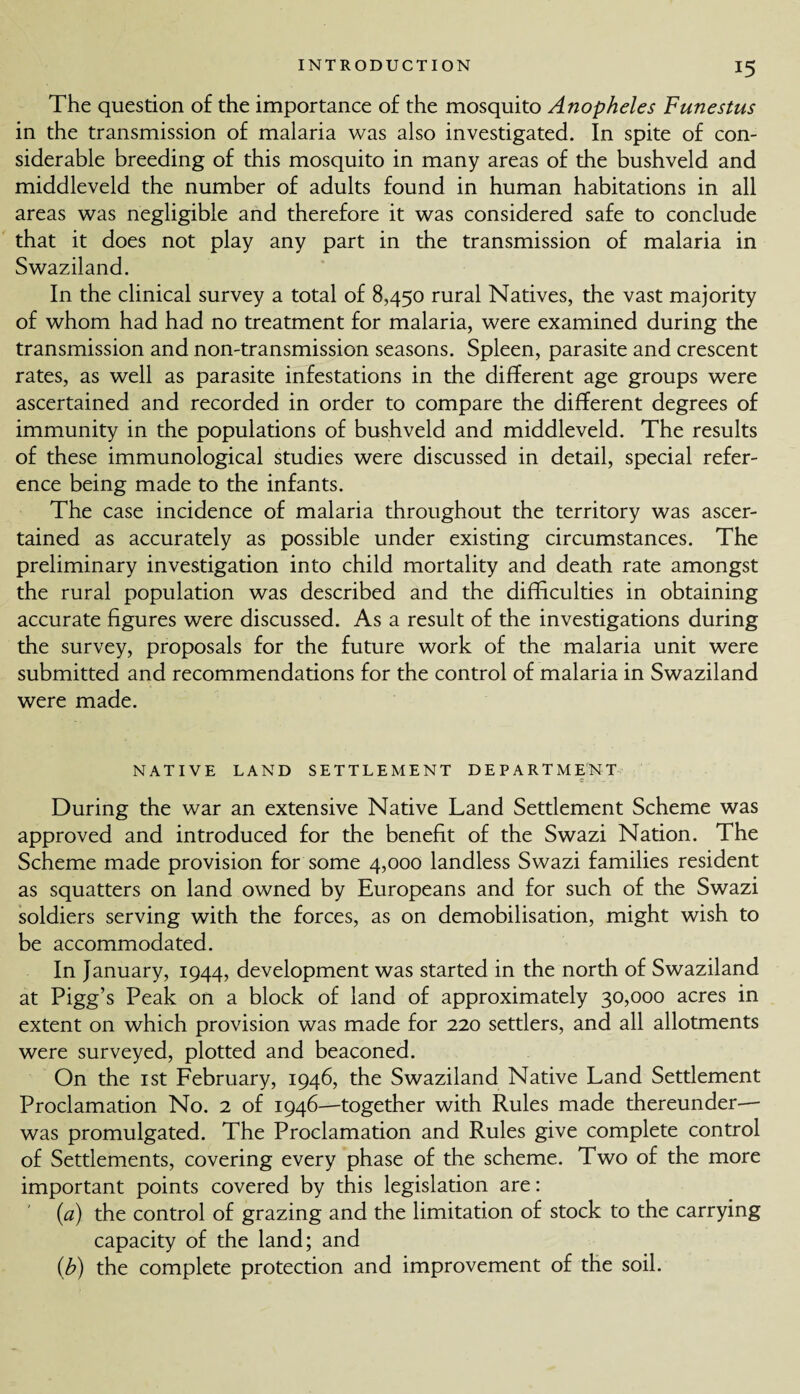 The question of the importance of the mosquito Anopheles Funestus in the transmission of malaria was also investigated. In spite of con¬ siderable breeding of this mosquito in many areas of the bushveld and middleveld the number of adults found in human habitations in all areas was negligible and therefore it was considered safe to conclude that it does not play any part in the transmission of malaria in Swaziland. In the clinical survey a total of 8,450 rural Natives, the vast majority of whom had had no treatment for malaria, were examined during the transmission and non-transmission seasons. Spleen, parasite and crescent rates, as well as parasite infestations in the different age groups were ascertained and recorded in order to compare the different degrees of immunity in the populations of bushveld and middleveld. The results of these immunological studies were discussed in detail, special refer¬ ence being made to the infants. The case incidence of malaria throughout the territory was ascer¬ tained as accurately as possible under existing circumstances. The preliminary investigation into child mortality and death rate amongst the rural population was described and the difficulties in obtaining accurate figures were discussed. As a result of the investigations during the survey, proposals for the future work of the malaria unit were submitted and recommendations for the control of malaria in Swaziland were made. NATIVE LAND SETTLEMENT DEPARTMENT c : During the war an extensive Native Land Settlement Scheme was approved and introduced for the benefit of the Swazi Nation. The Scheme made provision for some 4,000 landless Swazi families resident as squatters on land owned by Europeans and for such of the Swazi soldiers serving with the forces, as on demobilisation, might wish to be accommodated. In January, 1944, development was started in the north of Swaziland at Pigg’s Peak on a block of land of approximately 30,000 acres in extent on which provision was made for 220 settlers, and all allotments were surveyed, plotted and beaconed. On the 1st February, 1946, the Swaziland Native Land Settlement Proclamation No. 2 of 1946—together with Rules made thereunder— was promulgated. The Proclamation and Rules give complete control of Settlements, covering every phase of the scheme. Two of the more important points covered by this legislation are: {a) the control of grazing and the limitation of stock to the carrying capacity of the land; and (b) the complete protection and improvement of the soil.