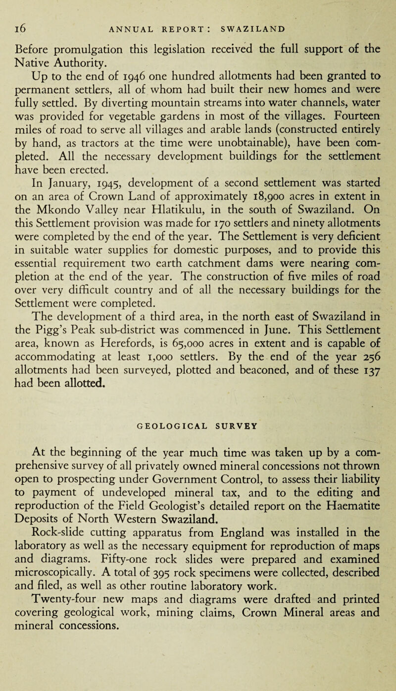 Before promulgation this legislation received the full support of the Native Authority. Up to the end of 1946 one hundred allotments had been granted to permanent settlers, all of whom had built their new homes and were fully settled. By diverting mountain streams into water channels, water was provided for vegetable gardens in most of the villages. Fourteen miles of road to serve all villages and arable lands (constructed entirely by hand, as tractors at the time were unobtainable), have been com¬ pleted. All the necessary development buildings for the settlement have been erected. In January, 1945, development of a second settlement was started on an area of Crown Land of approximately 18,900 acres in extent in the Mkondo Valley near Hlatikulu, in the south of Swaziland. On this Settlement provision was made for 170 settlers and ninety allotments were completed by the end of the year. The Settlement is very deficient in suitable water supplies for domestic purposes, and to provide this essential requirement two earth catchment dams were nearing com¬ pletion at the end of the year. The construction of five miles of road over very difficult country and of all the necessary buildings for the Settlement were completed. The development of a third area, in the north east of Swaziland in the Pigg’s Peak sub-district was commenced in June. This Settlement area, known as Herefords, is 65,000 acres in extent and is capable of accommodating at least 1,000 settlers. By the end of the year 256 allotments had been surveyed, plotted and beaconed, and of these 137 had been allotted. GEOLOGICAL SURVEY At the beginning of the year much time was taken up by a com¬ prehensive survey of all privately owned mineral concessions not thrown open to prospecting under Government Control, to assess their liability to payment of undeveloped mineral tax, and to the editing and reproduction of the Field Geologist’s detailed report on the Haematite Deposits of North Western Swaziland. Rock-slide cutting apparatus from England was installed in the laboratory as well as the necessary equipment for reproduction of maps and diagrams. Fifty-one rock slides were prepared and examined microscopically. A total of 395 rock specimens were collected, described and filed, as well as other routine laboratory work. Twenty-four new maps and diagrams were drafted and printed covering geological work, mining claims, Crown Mineral areas and mineral concessions.