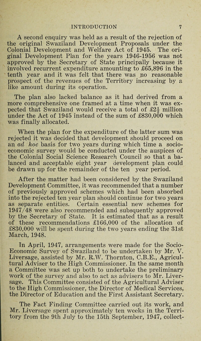 A second enquiry was held as a result of the rejection of the original Swaziland Development Proposals under the Colonial Development and Welfare Act of 1945. The ori¬ ginal Development Plan for the years 1946-1956 was not approved by the Secretary of State principally because it involved recurrent expenditure amounting to £65,896 in the tenth year and it was felt that there was no reasonable prospect of the revenues of the Territory increasing by a like amount during its operation. The plan also lacked balance as it had derived from a more comprehensive one framed at a time when it was ex¬ pected that Swaziland would receive a total of £2-| million under the Act of 1945 instead of the sum of £830,000 which was finally allocated. When the plan for the expenditure of the latter sum was rejected it was decided that development should proceed on an ad hoc basis for two years during which time a socio¬ economic survey would be conducted under the auspices of the Colonial Social Science Research Council so that a ba¬ lanced and acceptable eight year development plan could be drawn up for the remainder of the ten year period. After the matter had been considered by the Swaziland Development Committee, it was recommended that a number of previously approved schemes which had been absorbed into the rejected ten year plan should continue for two years as separate entities. Certain essential new schemes for 1947/48 were also recommended and subsquently approved by the Secretary of State. It is estimated that as a result of these recommendations £166,000 of the allocation of £830,000 will be spent during the two years ending the 31st March, 1948. In April, 1947, arrangements were made for the Socio- Economic Survey of Swaziland to be undertaken by Mr. V. Liversage, assisted by Mr. R.W. Thornton, C.B.E., Agricul¬ tural Adviser to the High Commissioner. In the same month a Committee was set up both to undertake the preliminary work of the survey and also to act as advisers to Mr. Liver- sage. This Committee consisted of the Agricultural Adviser to the High Commissioner, the Director of Medical Services, the Director of Education and the First Assistant Secretary. The Fact Finding Committee carried out its work, and Mr. Liversage spent approximately ten weeks in the Terri¬ tory from the 9th July to the 15th September, 1947, collect-