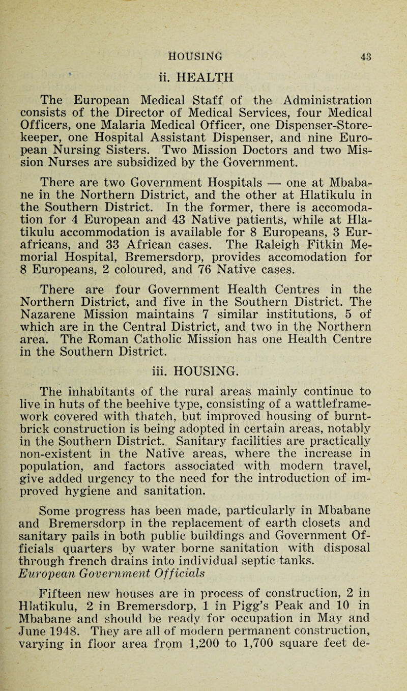 HOUSING ii. HEALTH 43 The European Medical Staff of the Administration consists of the Director of Medical Services, four Medical Officers, one Malaria Medical Officer, one Dispenser-Store¬ keeper, one Hospital Assistant Dispenser, and nine Euro¬ pean Nursing Sisters. Two Mission Doctors and two Mis¬ sion Nurses are subsidized by the Government. There are two Government Hospitals — one at Mbaba¬ ne in the Northern District, and the other at Hlatikulu in the Southern District. In the former, there is accomoda¬ tion for 4 European and 43 Native patients, while at Hla¬ tikulu accommodation is available for 8 Europeans, 3 Eur- africans, and 33 African cases. The Raleigh Fitkin Me¬ morial Hospital, Bremersdorp, provides accomodation for 8 Europeans, 2 coloured, and 76 Native cases. There are four Government Health Centres in the Northern District, and five in the Southern District. The Nazarene Mission maintains 7 similar institutions, 5 of which are in the Central District, and two in the Northern area. The Roman Catholic Mission has one Health Centre in the Southern District. iii. HOUSING. The inhabitants of the rural areas mainly continue to live in huts of the beehive type, consisting of a wattleframe- work covered with thatch, but improved housing of burnt- brick construction is being adopted in certain areas, notably in the Southern District. Sanitary facilities are practically non-existent in the Native areas, where the increase in population, and factors associated with modern travel, give added urgency to the need for the introduction of im¬ proved hygiene and sanitation. Some progress has been made, particularly in Mbabane and Bremersdorp in the replacement of earth closets and sanitary pails in both public buildings and Government Of¬ ficials quarters by water borne sanitation with disposal through french drains into individual septic tanks. European Government Officials Fifteen new houses are in process of construction, 2 in Hlatikulu, 2 in Bremersdorp, 1 in Pigg’s Peak and 10 in Mbabane and should be ready for occupation in May and June 1948. They are all of modern permanent construction, varying in floor area from 1,200 to 1,700 square feet de-