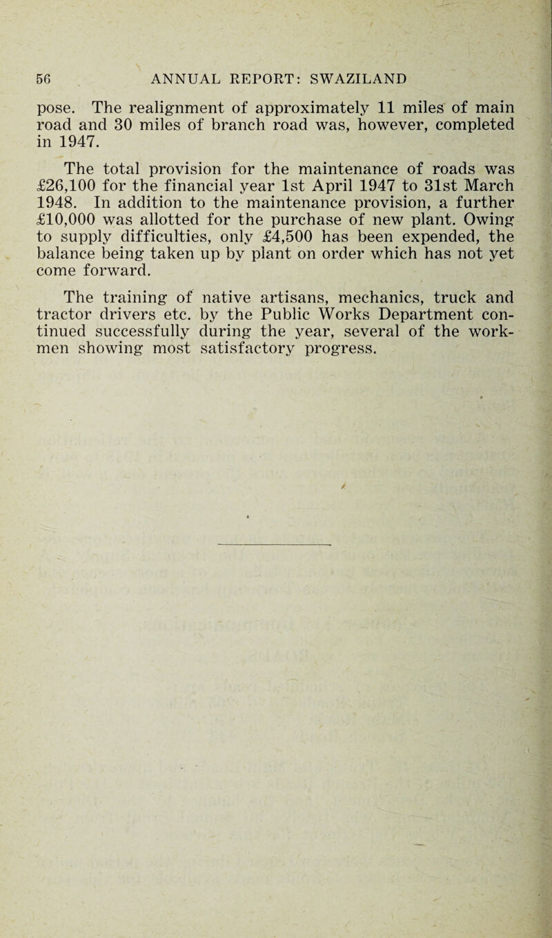 pose. The realignment of approximately 11 miles of main road and 30 miles of branch road was, however, completed in 1947. The total provision for the maintenance of roads was £26,100 for the financial year 1st April 1947 to 31st March 1948. In addition to the maintenance provision, a further £10,000 was allotted for the purchase of new plant. Owing to supply difficulties, only £4,500 has been expended, the balance being taken up by plant on order which has not yet come forward. The training of native artisans, mechanics, truck and tractor drivers etc. by the Public Works Department con¬ tinued successfully during the year, several of the work¬ men showing most satisfactory progress.