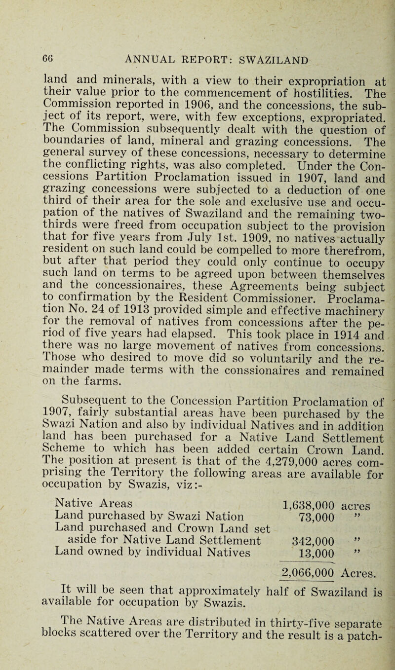 land and minerals, with a view to their expropriation at their value prior to the commencement of hostilities. The Commission reported in 1906, and the concessions, the sub¬ ject of its report, were, with few exceptions, expropriated. The Commission subsequently dealt with the question of boundaries of land, mineral and grazing concessions. The general survey of these concessions, necessary to determine the conflicting rights, was also completed. Under the Con¬ cessions Partition Proclamation issued in 1907, land and grazing concessions were subjected to a deduction of one third of their area for the sole and exclusive use and occu¬ pation of the natives of Swaziland and the remaining two- thirds were freed from occupation subject to the provision that for five years from July 1st. 1909, no natives actually resident on such land could be compelled to more therefrom, but after that period they could only continue to occupy such land on terms to be agreed upon between themselves and the concessionaires, these Agreements being subject to confirmation by the Resident Commissioner. Proclama¬ tion No. 24 of 1913 provided simple and effective machinery for the removal of natives from concessions after the pe¬ riod of five years had elapsed. This took place in 1914 and there was no large movement of natives from concessions. Those who desired to move did so voluntarily and the re¬ mainder made terms with the conssionaires and remained on the farms. Subsequent to the Concession Partition Proclamation of 1907, fairly substantial areas have been purchased by the Swazi Nation and also by individual Natives and in addition land has been purchased for a Native Land Settlement Scheme to which has been added certain Crown Land. The position at present is that of the 4,279,000 acres com¬ prising the Territory the following areas are available for occupation by Swazis, viz:- Native Areas Land purchased by Swazi Nation Land purchased and Crown Land set aside for Native Land Settlement Land owned by individual Natives 1,638,000 acres 73,000 ” 342,000 ” 13,000 2,066,000 Acres. It will be seen that approximately half of Swaziland is available for occupation by Swazis. i he Native Areas are distributed in thirty-five separate blocks scattered over the Territory and the result is a patch-