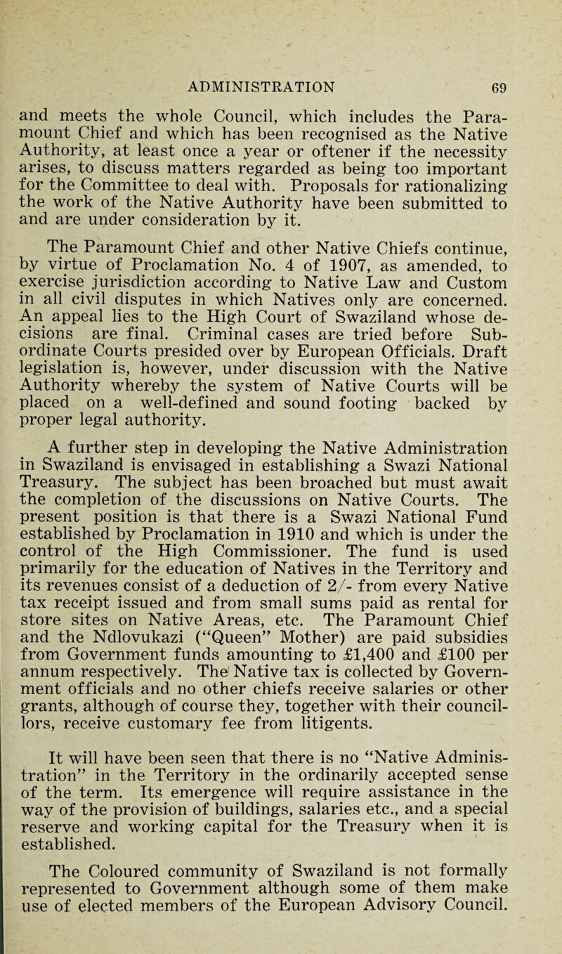 and meets the whole Council, which includes the Para¬ mount Chief and which has been recognised as the Native Authority, at least once a year or oftener if the necessity arises, to discuss matters regarded as being too important for the Committee to deal with. Proposals for rationalizing the work of the Native Authority have been submitted to and are under consideration by it. The Paramount Chief and other Native Chiefs continue, by virtue of Proclamation No. 4 of 1907, as amended, to exercise jurisdiction according to Native Law and Custom in all civil disputes in which Natives only are concerned. An appeal lies to the High Court of Swaziland whose de¬ cisions are final. Criminal cases are tried before Sub¬ ordinate Courts presided over by European Officials. Draft legislation is, however, under discussion with the Native Authority whereby the system of Native Courts will be placed on a well-defined and sound footing backed by proper legal authority. A further step in developing the Native Administration in Swaziland is envisaged in establishing a Swazi National Treasury. The subject has been broached but must await the completion of the discussions on Native Courts. The present position is that there is a Swazi National Fund established by Proclamation in 1910 and which is under the control of the High Commissioner. The fund is used primarily for the education of Natives in the Territory and its revenues consist of a deduction of 2/- from every Native tax receipt issued and from small sums paid as rental for store sites on Native Areas, etc. The Paramount Chief and the Ndlovukazi (“Queen” Mother) are paid subsidies from Government funds amounting to £1,400 and £100 per annum respectively. The Native tax is collected by Govern¬ ment officials and no other chiefs receive salaries or other grants, although of course they, together with their council¬ lors, receive customary fee from litigents. It will have been seen that there is no “Native Adminis¬ tration” in the Territory in the ordinarily accepted sense of the term. Its emergence will require assistance in the way of the provision of buildings, salaries etc., and a special reserve and working capital for the Treasury when it is established. The Coloured community of Swaziland is not formally represented to Government although some of them make use of elected members of the European Advisory Council.