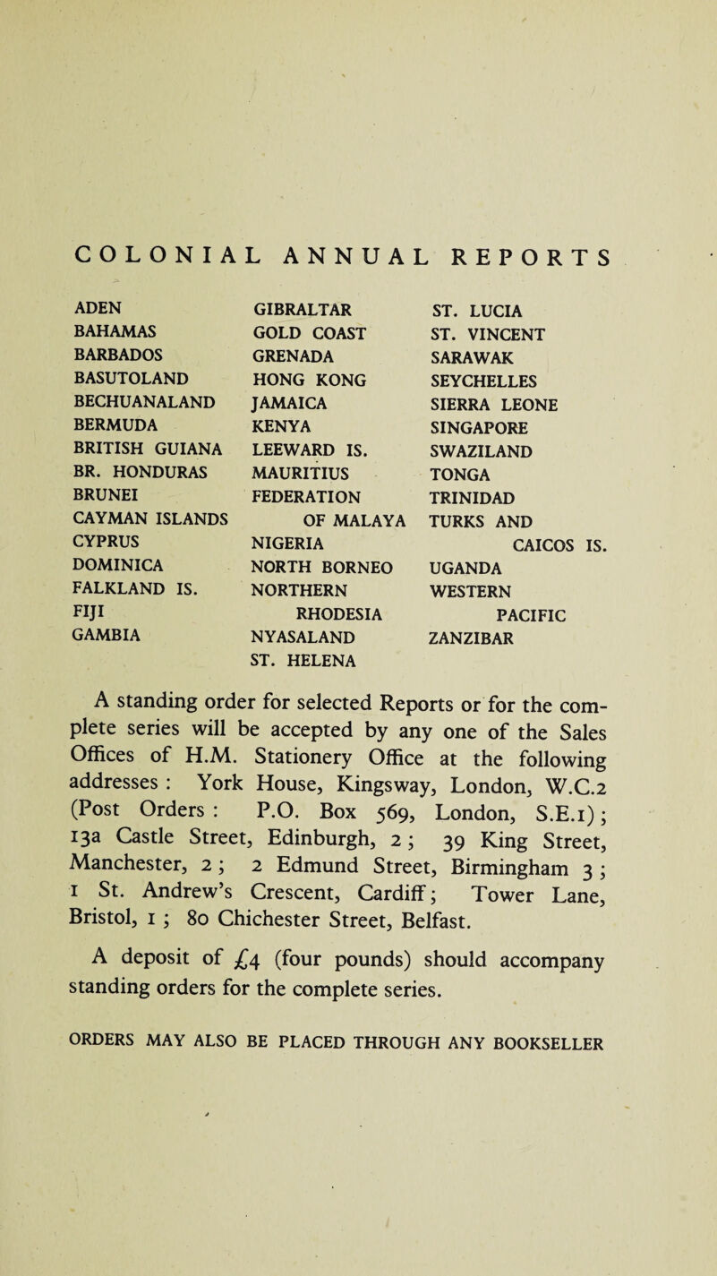 COLONIAL ANNUAL REPORTS ADEN GIBRALTAR ST. LUCIA BAHAMAS GOLD COAST ST. VINCENT BARBADOS GRENADA SARAWAK BASUTOLAND HONG KONG SEYCHELLES BECHUANALAND JAMAICA SIERRA LEONE BERMUDA KENYA SINGAPORE BRITISH GUIANA LEEWARD IS. SWAZILAND BR. HONDURAS MAURITIUS TONGA BRUNEI FEDERATION TRINIDAD CAYMAN ISLANDS OF MALAYA TURKS AND CYPRUS NIGERIA CAICOS DOMINICA NORTH BORNEO UGANDA FALKLAND IS. NORTHERN WESTERN FIJI RHODESIA PACIFIC GAMBIA NYASALAND ZANZIBAR ST. HELENA A standing order for selected Reports or for the com¬ plete series will be accepted by any one of the Sales Offices of H.M. Stationery Office at the following addresses : York House, Kingsway, London, W.C.2 (Post Orders : P.O. Box 569, London, S.E.i); 13a Castle Street, Edinburgh, 2; 39 King Street, Manchester, 2 ; 2 Edmund Street, Birmingham 3 ; i St. Andrew’s Crescent, Cardiff; Tower Lane, Bristol, 1 ; 80 Chichester Street, Belfast. A deposit of £4 (four pounds) should accompany standing orders for the complete series. ORDERS MAY ALSO BE PLACED THROUGH ANY BOOKSELLER