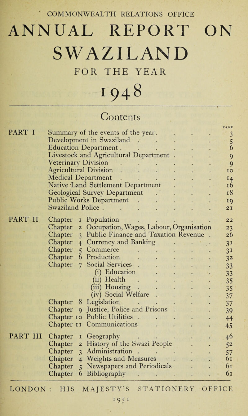 ' COMMONWEALTH RELATIONS OFFICE ANNUAL REPORT ON SWAZILAND FOR THE YEAR I948 Contents PART I Summary of the events of the year. PAGE 3 Development in Swaziland 5 Education Department.... 6 Livestock and Agricultural Department . 9 Veterinary Division .... 9 Agricultural Division .... 10 Medical Department .... H Native Land Settlement Department 16 Geological Survey Department 18 Public Works Department 19 Swaziland Police ..... 21 PART II Chapter 1 Population 22 Chapter 2 Occupation, Wages, Labour, Organisation 23 Chapter 3 Public Finance and Taxation Revenue . 26 Chapter 4 Currency and Banking 31 Chapter 5 Commerce 31 Chapter 6 Production 32 Chapter 7 Social Services . 33 (i) Education 33 (ii) Health 35 (iii) Housing . 35 (iv) Social Welfare . 37 Chapter 8 Legislation 37 Chapter 9 Justice, Police and Prisons . 39 Chapter 10 Public Utilities . 44 Chapter 11 Communications 45 PART III Chapter 1 Geography 46 Chapter 2 History of the Swazi People 52 Chapter 3 Administration . 57 Chapter 4 Weights and Measures 61 Chapter 5 Newspapers and Periodicals 61 Chapter 6 Bibliography 61 LONDON : HIS MAJESTY’S STATIONERY OFFICE 1951