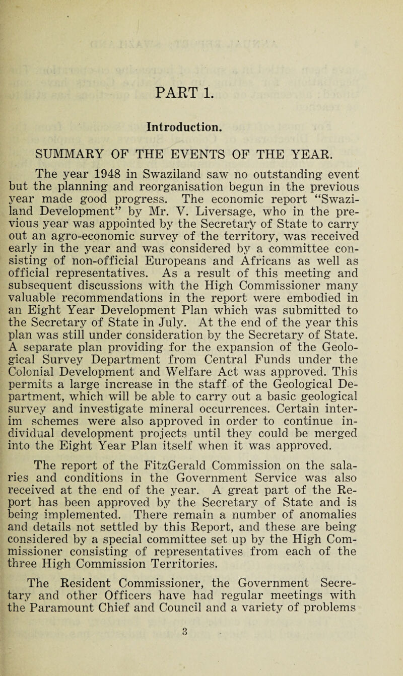 PART 1. Introduction. SUMMARY OF THE EVENTS OF THE YEAR. The year 1948 in Swaziland saw no outstanding event but the planning and reorganisation begun in the previous year made good progress. The economic report “Swazi¬ land Development” by Mr. V. Liversage, who in the pre¬ vious year was appointed by the Secretary of State to carry out an agro-economic survey of the territory, was received early in the year and was considered by a committee con¬ sisting of non-official Europeans and Africans as well as official representatives. As a result of this meeting and subsequent discussions with the High Commissioner many valuable recommendations in the report were embodied in an Eight Year Development Plan which was submitted to the Secretary of State in July. At the end of the year this plan was still under consideration by the Secretary of State. A separate plan providing for the expansion of the Geolo¬ gical Survey Department from Central Funds under the Colonial Development and Welfare Act was approved. This permits a large increase in the staff of the Geological De¬ partment, which will be able to carry out a basic geological survey and investigate mineral occurrences. Certain inter¬ im schemes were also approved in order to continue in¬ dividual development projects until they could be merged into the Eight Year Plan itself when it was approved. The report of the FitzGerald Commission on the sala¬ ries and conditions in the Government Service was also received at the end of the year. A great part of the Re¬ port has been approved by the Secretary of State and is being implemented. There remain a number of anomalies and details not settled by this Report, and these are being considered by a special committee set up by the High Com¬ missioner consisting of representatives from each of the three High Commission Territories. The Resident Commissioner, the Government Secre¬ tary and other Officers have had regular meetings with the Paramount Chief and Council and a variety of problems