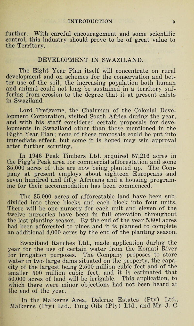 further. With careful encouragement and some scientific control, this industry should prove to be of great value to the Territory. DEVELOPMENT IN SWAZILAND. The Eight Year Plan itself will concentrate on rural development and on schemes for the conservation and bet¬ ter use of the soil; the increasing population both human and animal could not long be sustained in a territory suf¬ fering from erosion to the degree that it at present exists in Swaziland. Lord Trefgarne, the Chairman of the Colonial Deve¬ lopment Corporation, visited South Africa during the year, and with his staff considered certain proposals for deve¬ lopments in Swaziland other than those mentioned in the Eight Year Plan; none of these proposals could be put into immediate effect, but some it is hoped may win approval after further scrutiny. In 1946 Peak Timbers Ltd. acquired 57,216 acres in the Pigg’s Peak area for commercial afforestation and some 35,000 acres of this are now being planted up. The Com¬ pany at present employs about eighteen Europeans and seven hundred and fifty Africans and a housing program¬ me for their accommodation has been commenced. The 35,000 acres of afforestable land have been sub¬ divided into three blocks and each block into four units. There will be one nursery for each unit and eleven of the twelve nurseries have been in full operation throughout the last planting season. By the end of the year 5,800 acres had been afforested to pines and it is planned to complete an additional 4,000 acres by the end of the planting season. Swaziland Ranches Ltd., made application during the year for the use of certain water from the Komati River for irrigation purposes. The Company proposes to store water in two large dams situated on the property, the capa¬ city of the largest being 2,500 million cubic feet and of the smaller 500 million cubic feet, and it is estimated that 50,000 acres of land will be irrigable. This application, to which there were minor objections had not been heard at the end of the year. In the Malkerns Area, Dalcrue Estates (Pty) Ltd., Malkerns (Pty) Ltd., Tung Oils (Pty) Ltd., and Mr. J. C.