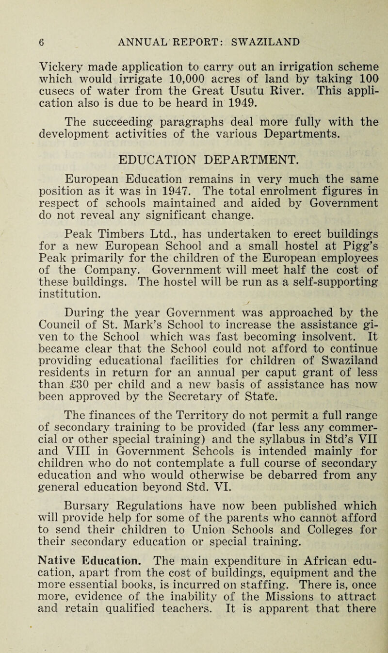 Vickery made application to carry out an irrigation scheme which would irrigate 10,000 acres of land by taking 100 cusecs of water from the Great Usutu River. This appli¬ cation also is due to be heard in 1949. The succeeding paragraphs deal more fully with the development activities of the various Departments. EDUCATION DEPARTMENT. European Education remains in very much the same position as it was in 1947. The total enrolment figures in respect of schools maintained and aided by Government do not reveal any significant change. Peak Timbers Ltd., has undertaken to erect buildings for a new European School and a small hostel at Pigg’s Peak primarily for the children of the European employees of the Company. Government will meet half the cost of these buildings. The hostel will be run as a self-supporting institution. During the year Government was approached by the Council of St. Mark’s School to increase the assistance gi¬ ven to the School which was fast becoming insolvent. It became clear that the School could not afford to continue providing educational facilities for children of Swaziland residents in return for an annual per caput grant of less than £30 per child and a new basis of assistance has now been approved by the Secretary of State. The finances of the Territory do not permit a full range of secondary training to be provided (far less any commer¬ cial or other special training) and the syllabus in Std’s VII and VIII in Government Schools is intended mainly for children who do not contemplate a full course of secondary education and who would otherwise be debarred from any general education beyond Std. VI. Bursary Regulations have now been published which will provide help for some of the parents who cannot afford to send their children to Union Schools and Colleges for their secondary education or special training. Native Education. The main expenditure in African edu¬ cation, apart from the cost of buildings, equipment and the more essential books, is incurred on staffing. There is, once more, evidence of the inability of the Missions to attract and retain qualified teachers. It is apparent that there