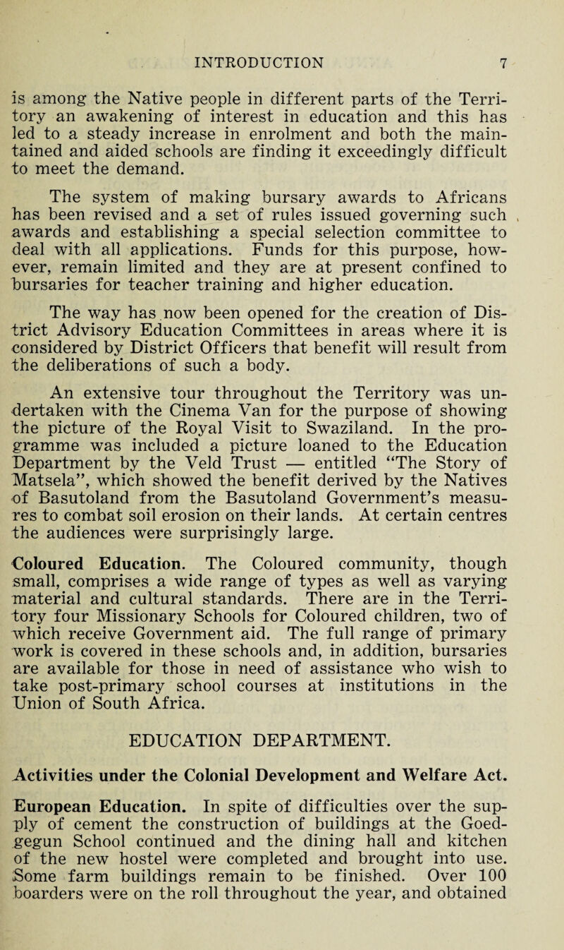 is among the Native people in different parts of the Terri¬ tory an awakening of interest in education and this has led to a steady increase in enrolment and both the main¬ tained and aided schools are finding it exceedingly difficult to meet the demand. The system of making bursary awards to Africans has been revised and a set of rules issued governing such , awards and establishing a special selection committee to deal with all applications. Funds for this purpose, how¬ ever, remain limited and they are at present confined to bursaries for teacher training and higher education. The way has.now been opened for the creation of Dis¬ trict Advisory Education Committees in areas where it is considered by District Officers that benefit will result from the deliberations of such a body. An extensive tour throughout the Territory was un¬ dertaken with the Cinema Van for the purpose of showing the picture of the Royal Visit to Swaziland. In the pro¬ gramme was included a picture loaned to the Education Department by the Veld Trust — entitled “The Story of Matsela”, which showed the benefit derived by the Natives of Basutoland from the Basutoland Government’s measu¬ res to combat soil erosion on their lands. At certain centres the audiences were surprisingly large. Coloured Education. The Coloured community, though small, comprises a wide range of types as well as varying material and cultural standards. There are in the Terri¬ tory four Missionary Schools for Coloured children, two of which receive Government aid. The full range of primary work is covered in these schools and, in addition, bursaries are available for those in need of assistance who wish to take post-primary school courses at institutions in the Union of South Africa. EDUCATION DEPARTMENT. Activities under the Colonial Development and Welfare Act. European Education. In spite of difficulties over the sup¬ ply of cement the construction of buildings at the Goed- gegun School continued and the dining hall and kitchen of the new hostel were completed and brought into use. Some farm buildings remain to be finished. Over 100 boarders were on the roll throughout the year, and obtained