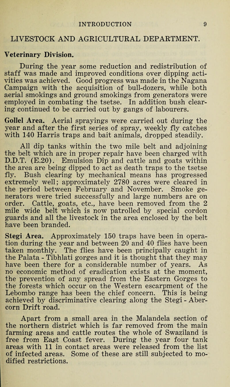 LIVESTOCK AND AGRICULTURAL DEPARTMENT. Veterinary Division. During the year some reduction and redistribution of staff was made and improved conditions over dipping acti¬ vities was achieved. Good progress was made in the Nagana Campaign with the acquisition of bull-dozers, while both aerial smokings and ground smokings from generators were employed in combating the tsetse. In addition bush clear¬ ing continued to be carried out by gangs of labourers. Gollel Area. Aerial sprayings were carried out during the year and after the first series of spray, weekly fly catches with 140 Harris traps and bait animals, dropped steadily. All dip tanks within the two mile belt and adjoining the belt which are in proper repair have been charged with D.D.T. (E.20). Emulsion Dip and cattle and goats within the area are being dipped to act as death traps to the tsetse fly. Bush clearing by mechanical means has progressed extremely well; approximately 2780 acres were cleared in the period between February and November. Smoke ge¬ nerators were tried successfully and large numbers are on order. Cattle, goats, etc., have been removed from the 2 mile wide belt which is now patrolled by special cordon guards and all the livestock in the area enclosed by the belt have been branded. Stegi Area. Approximately 150 traps have been in opera¬ tion during the year and between 20 and 40 flies have been taken monthly. The flies have been principally caught in the Palata - Tibhlati gorges and it is thought that they may have been there for a considerable number of years. As no economic method of eradication exists at the moment, the prevention of any spread from the Eastern Gorges to the forests which occur on the Western escarpment of the Lebombo range has been the chief concern. This is being achieved by discriminative clearing along the Stegi - Aber- corn Drift road. Apart from a small area in the Malandela section of the northern district which is far removed from the main farming areas and cattle routes the whole of Swaziland is free from East Coast fever. During the year four tank areas with 11 in contact areas were released from the list of infected areas. Some of these are still subjected to mo¬ dified restrictions.