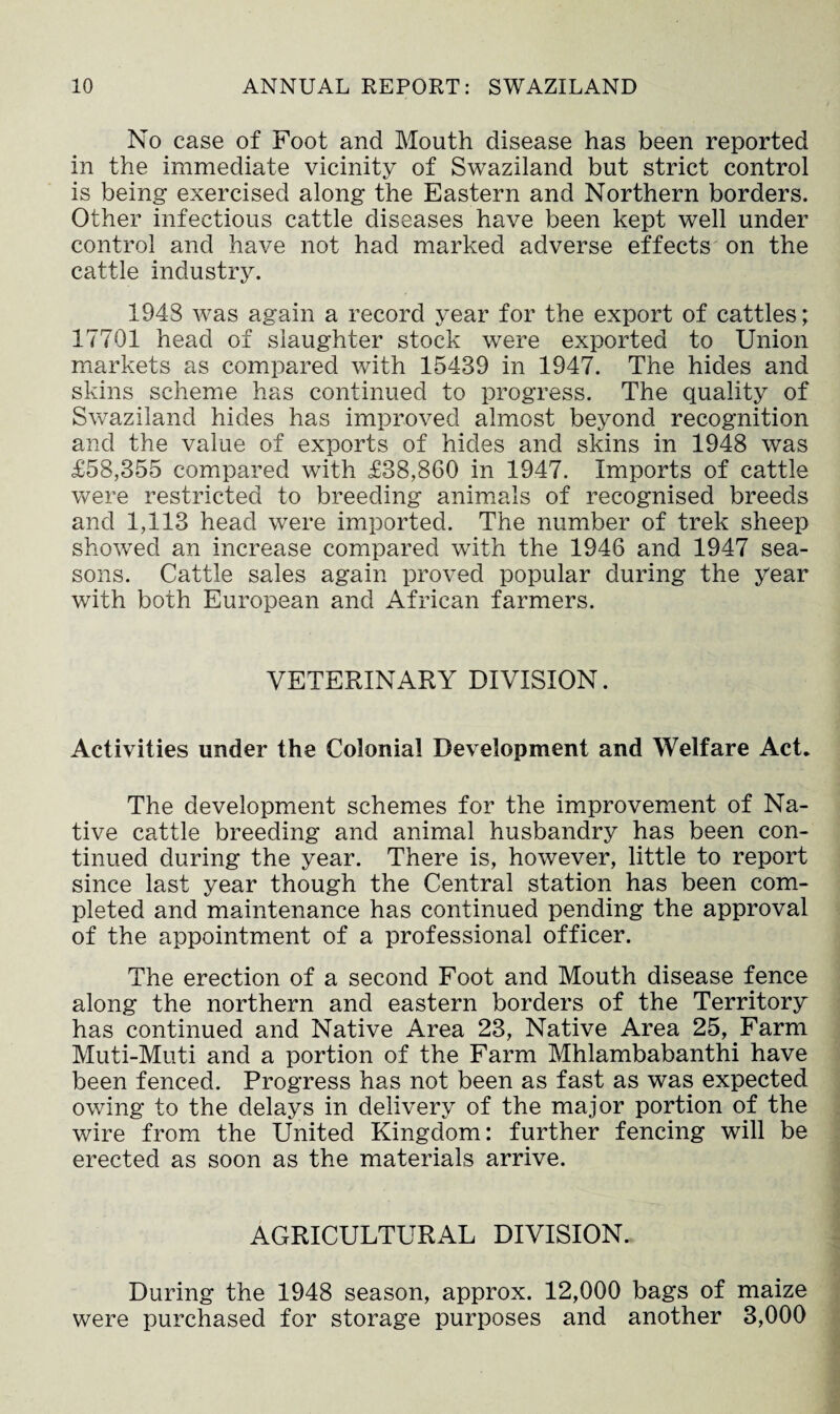 No case of Foot and Mouth disease has been reported in the immediate vicinity of Swaziland but strict control is being exercised along the Eastern and Northern borders. Other infectious cattle diseases have been kept well under control and have not had marked adverse effects on the cattle industry. 194S was again a record year for the export of cattles; 17701 head of slaughter stock were exported to Union markets as compared with 15439 in 1947. The hides and skins scheme has continued to progress. The quality of Swaziland hides has improved almost beyond recognition and the value of exports of hides and skins in 1948 was £58,355 compared with £38,860 in 1947. Imports of cattle were restricted to breeding animals of recognised breeds and 1,113 head were imported. The number of trek sheep showed an increase compared with the 1946 and 1947 sea¬ sons. Cattle sales again proved popular during the year with both European and African farmers. VETERINARY DIVISION. Activities under the Colonial Development and Welfare Act. The development schemes for the improvement of Na¬ tive cattle breeding and animal husbandry has been con¬ tinued during the year. There is, however, little to report since last year though the Central station has been com¬ pleted and maintenance has continued pending the approval of the appointment of a professional officer. The erection of a second Foot and Mouth disease fence along the northern and eastern borders of the Territory has continued and Native Area 23, Native Area 25, Farm Muti-Muti and a portion of the Farm Mhlambabanthi have been fenced. Progress has not been as fast as was expected owing to the delays in delivery of the major portion of the wire from the United Kingdom: further fencing will be erected as soon as the materials arrive. AGRICULTURAL DIVISION. During the 1948 season, approx. 12,000 bags of maize were purchased for storage purposes and another 3,000