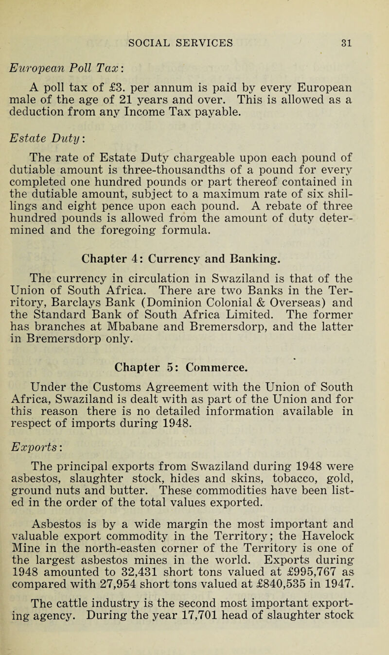 European Poll Tax: A poll tax of £3. per annum is paid by every European male of the age of 21 years and over. This is allowed as a deduction from any Income Tax payable. Estate Duty: The rate of Estate Duty chargeable upon each pound of dutiable amount is three-thousandths of a pound for every completed one hundred pounds or part thereof contained in the dutiable amount, subject to a maximum rate of six shil¬ lings and eight pence upon each pound. A rebate of three hundred pounds is allowed from the amount of duty deter¬ mined and the foregoing formula. Chapter 4: Currency and Banking. The currency in circulation in Swaziland is that of the Union of South Africa. There are two Banks in the Ter¬ ritory, Barclays Bank (Dominion Colonial & Overseas) and the Standard Bank of South Africa Limited. The former has branches at Mbabane and Bremersdorp, and the latter in Bremersdorp only. Chapter 5: Commerce. Under the Customs Agreement with the Union of South Africa, Swaziland is dealt with as part of the Union and for this reason there is no detailed information available in respect of imports during 1948. Exports: The principal exports from Swaziland during 1948 were asbestos, slaughter stock, hides and skins, tobacco, gold, ground nuts and butter. These commodities have been list¬ ed in the order of the total values exported. Asbestos is by a wide margin the most important and valuable export commodity in the Territory; the Havelock Mine in the north-easten corner of the Territory is one of the largest asbestos mines in the world. Exports during 1948 amounted to 32,431 short tons valued at £995,767 as compared with 27,954 short tons valued at £840,535 in 1947. The cattle industry is the second most important export¬ ing agency. During the year 17,701 head of slaughter stock