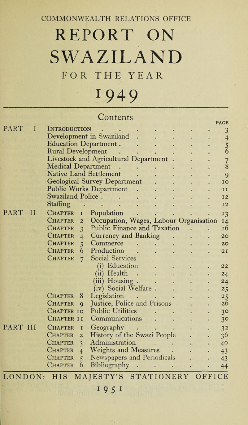 COMMONWEALTH RELATIONS OFFICE REPORT ON SWAZILAND FOR THE YEAR 1949 Contents PAGE PART I Introduction ....... 3 Development in Swaziland ..... 4 Education Department...... 5 Rural Development ...... 6 Livestock and Agricultural Department ... 7 Medical Department ...... 8 Native Land Settlement ..... 9 Geological Survey Department . . . .10 Public Works Department . . . . .11 Swaziland Police . . . . . . .12 Staffing . . . . . . . .12 PART II Chapter i Population . . . . 13 Chapter 2 Occupation, Wages, Labour Organisation 14 Chapter 3 Public Finance and Taxation . . 16 Chapter 4 Currency and Banking ... 20 Chapter 5 Commerce ..... 20 Chapter 6 Production . . . . .21 Chapter 7 Social Services (i) Education .... 22 (ii) Health ..... 24 (iii) Housing ..... 24 (iv) Social Welfare . . . .25 Chapter 8 Legislation ..... 25 Chapter 9 Justice, Police and Prisons . . 26 Chapter 10 Public Utilities .... 30 Chapter ii Communications .... 30 PART III Chapter i Geography . . . . .32 Chapter 2 History of the Swazi People . . 36 Chapter 3 Administration .... 40 Chapter 4 Weights and Measures ... 43 Chapter 5 Newspapers and Periodicals . . 43 Chapter 6 Bibliography ..... 44 LONDON: HIS MAJESTY’S STATIONERY OFFICE 19 51