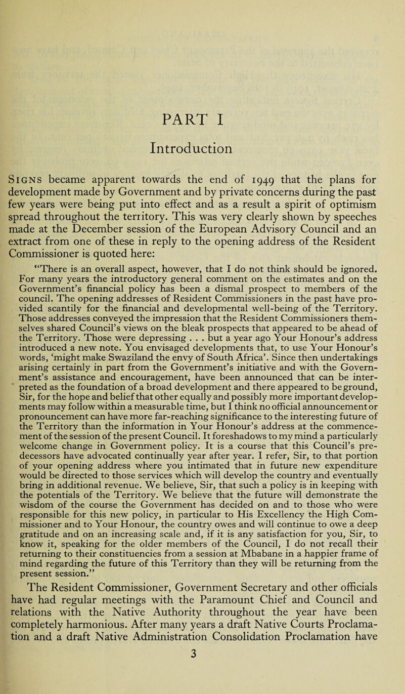 PART I Introduction Signs became apparent towards the end of 1949 that the plans for development made by Government and by private concerns during the past few years were being put into effect and as a result a spirit of optimism spread throughout the territory. This was very clearly shown by speeches made at the December session of the European Advisory Council and an extract from one of these in reply to the opening address of the Resident Commissioner is quoted here: “There is an overall aspect, however, that I do not think should be ignored. For many years the introductory general comment on the estimates and on the Government’s financial policy has been a dismal prospect to members of the council. The opening addresses of Resident Commissioners in the past have pro¬ vided scantily for the financial and developmental well-being of the Territory. Those addresses conveyed the impression that the Resident Commissioners them¬ selves shared Council’s views on the bleak prospects that appeared to be ahead of the Territory. Those were depressing . . . but a year ago Your Honour’s address introduced a new note. You envisaged developments that, to use Your Honour’s words, ‘might make Swaziland the envy of South Africa’. Since then undertakings arising certainly in part from the Government’s initiative and with the Govern¬ ment’s assistance and encouragement, have been announced that can be inter¬ preted as the foundation of a broad development and there appeared to be ground, Sir, for the hope and belief that other equally and possibly more important develop¬ ments may follow within a measurable time, but I think no official announcement or pronouncement can have more far-reaching significance to the interesting future of the Territory than the information in Your Honour’s address at the commence¬ ment of the session of the present Council. It foreshadows to my mind a particularly welcome change in Government policy. It is a course that this Council’s pre¬ decessors have advocated continually year after year. I refer, Sir, to that portion of your opening address where you intimated that in future new expenditure would be directed to those services which will develop the country and eventually bring in additional revenue. We believe, Sir, that such a policy is in keeping with the potentials of the Territory. We believe that the future will demonstrate the wisdom of the course the Government has decided on and to those who were responsible for this new policy, in particular to His Excellency the High Com¬ missioner and to Your Honour, the country owes and will continue to owe a deep gratitude and on an increasing scale and, if it is any satisfaction for you, Sir, to know it, speaking for the older members of the Council, I do not recall their returning to their constituencies from a session at Mbabane in a happier frame of mind regarding the future of this Territory than they will be returning from the present session.” The Resident Commissioner, Government Secretary and other officials have had regular meetings with the Paramount Chief and Council and relations with the Native Authority throughout the year have been completely harmonious. After many years a draft Native Courts Proclama¬ tion and a draft Native Administration Consolidation Proclamation have