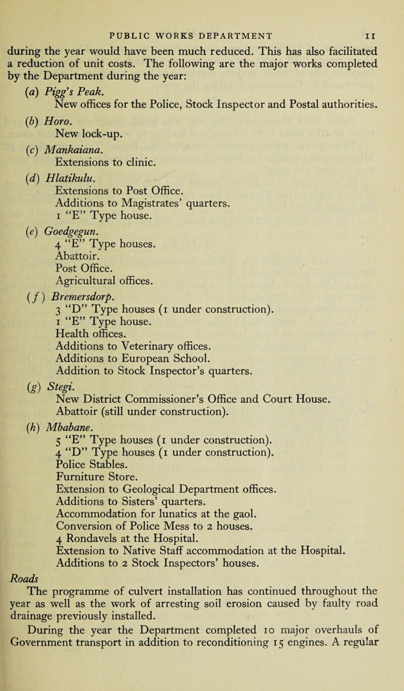 during the year would have been much reduced. This has also facilitated a reduction of unit costs. The following are the major works completed by the Department during the year: (a) Pigg's Peak. New offices for the Police, Stock Inspector and Postal authorities. (b) Horo. New lock-up. (c) Mankaiana. Extensions to clinic. (d) Hlatikulu. Extensions to Post Office. Additions to Magistrates’ quarters, i “E” Type house. (e) Goedgegun. 4 “E” Type houses. Abattoir. Post Office. Agricultural offices. (/) Bremersdorp. 3 “D” Type houses (i under construction), i “E” Type house. Health offices. Additions to Veterinary offices. Additions to European School. Addition to Stock Inspector’s quarters. (g) Stegi. New District Commissioner’s Office and Court House. Abattoir (still under construction). (/z) Mbabane. 5 “E” Type houses (i under construction). 4 D” Type houses (i under construction). Police Stables. Furniture Store. Extension to Geological Department offices. Additions to Sisters’ quarters. Accommodation for lunatics at the gaol. Conversion of Police Mess to 2 houses. 4 Rondavels at the Hospital. Extension to Native Staff accommodation at the Hospital. Additions to 2 Stock Inspectors’ houses. Roads The programme of culvert installation has continued throughout the year as well as the work of arresting soil erosion caused by faulty road drainage previously installed. During the year the Department completed io major overhauls of Government transport in addition to reconditioning 15 engines. A regular