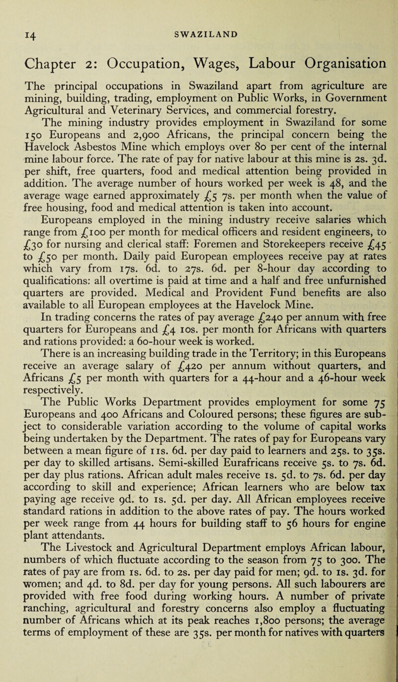 Chapter 2: Occupation, Wages, Labour Organisation The principal occupations in Swaziland apart from agriculture are mining, building, trading, employment on Public Works, in Government Agricultural and Veterinary Services, and commercial forestry. The mining industry provides employment in Swaziland for some 150 Europeans and 2,900 Africans, the principal concern being the Havelock Asbestos Mine which employs over 80 per cent of the internal mine labour force. The rate of pay for native labour at this mine is 2s. 3d. per shift, free quarters, food and medical attention being provided in addition. The average number of hours worked per week is 48, and the average wage earned approximately £5 7s. per month when the value of free housing, food and medical attention is taken into account. Europeans employed in the mining industry receive salaries which range from £100 per month for medical officers and resident engineers, to £30 for nursing and clerical staff: Foremen and Storekeepers receive £45 to £50 per month. Daily paid European employees receive pay at rates which vary from 17s. 6d. to 27s. 6d. per 8-hour day according to qualifications: all overtime is paid at time and a half and free unfurnished quarters are provided. Medical and Provident Fund benefits are also available to all European employees at the Havelock Mine. In trading concerns the rates of pay average £240 per annum with free quarters for Europeans and £4 10s. per month for Africans with quarters and rations provided: a 6o-hour week is worked. There is an increasing building trade in the Territory; in this Europeans receive an average salary of £420 per annum without quarters, and Africans £5 per month with quarters for a 44-hour and a 46-hour week respectively. The Public Works Department provides employment for some 75 Europeans and 400 Africans and Coloured persons; these figures are sub¬ ject to considerable variation according to the volume of capital works being undertaken by the Department. The rates of pay for Europeans vary between a mean figure of ns. 6d. per day paid to learners and 25s. to 35s. per day to skilled artisans. Semi-skilled Eurafricans receive 5s. to 7s. 6d. per day plus rations. African adult males receive is. 5d. to 7s. 6d. per day according to skill and experience; African learners who are below tax paying age receive gd. to is. 5d. per day. All African employees receive standard rations in addition to the above rates of pay. The hours worked per week range from 44 hours for building staff to 56 hours for engine plant attendants. The Livestock and Agricultural Department employs African labour, numbers of which fluctuate according to the season from 75 to 300. The rates of pay are from is. 6d. to 2s. per day paid for men; 9<1. to is. 3d. for women; and 4d. to 8d. per day for young persons. All such labourers are provided with free food during working hours. A number of private ranching, agricultural and forestry concerns also employ a fluctuating number of Africans which at its peak reaches 1,800 persons; the average terms of employment of these are 35s. per month for natives with quarters