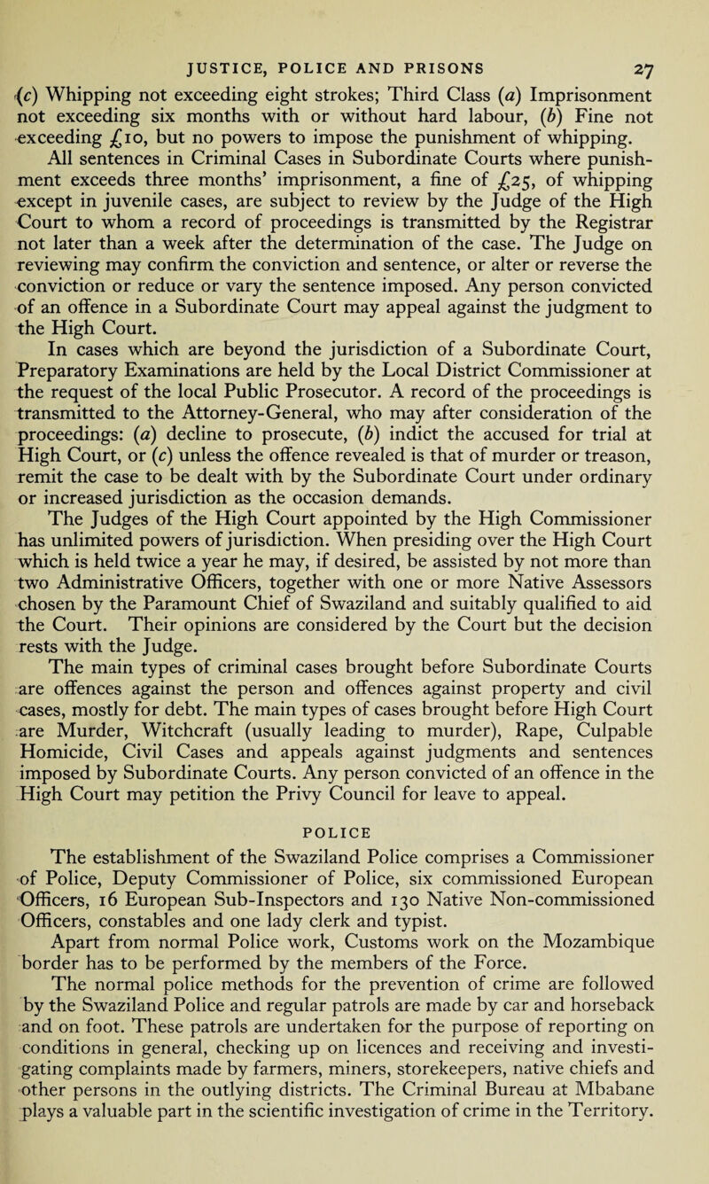 (c) Whipping not exceeding eight strokes; Third Class (a) Imprisonment not exceeding six months with or without hard labour, (b) Fine not exceeding £10, but no powers to impose the punishment of whipping. All sentences in Criminal Cases in Subordinate Courts where punish¬ ment exceeds three months’ imprisonment, a fine of £25, of whipping except in juvenile cases, are subject to review by the Judge of the High Court to whom a record of proceedings is transmitted by the Registrar not later than a week after the determination of the case. The Judge on reviewing may confirm the conviction and sentence, or alter or reverse the conviction or reduce or vary the sentence imposed. Any person convicted of an offence in a Subordinate Court may appeal against the judgment to the High Court. In cases which are beyond the jurisdiction of a Subordinate Court, Preparatory Examinations are held by the Local District Commissioner at the request of the local Public Prosecutor. A record of the proceedings is transmitted to the Attorney-General, who may after consideration of the proceedings: (a) decline to prosecute, (b) indict the accused for trial at High Court, or (c) unless the offence revealed is that of murder or treason, remit the case to be dealt with by the Subordinate Court under ordinary or increased jurisdiction as the occasion demands. The Judges of the High Court appointed by the High Commissioner has unlimited powers of jurisdiction. When presiding over the High Court which is held twice a year he may, if desired, be assisted by not more than two Administrative Officers, together with one or more Native Assessors chosen by the Paramount Chief of Swaziland and suitably qualified to aid the Court. Their opinions are considered by the Court but the decision rests with the Judge. The main types of criminal cases brought before Subordinate Courts are offences against the person and offences against property and civil cases, mostly for debt. The main types of cases brought before High Court are Murder, Witchcraft (usually leading to murder), Rape, Culpable Homicide, Civil Cases and appeals against judgments and sentences imposed by Subordinate Courts. Any person convicted of an offence in the High Court may petition the Privy Council for leave to appeal. POLICE The establishment of the Swaziland Police comprises a Commissioner of Police, Deputy Commissioner of Police, six commissioned European Officers, 16 European Sub-Inspectors and 130 Native Non-commissioned Officers, constables and one lady clerk and typist. Apart from normal Police work, Customs work on the Mozambique border has to be performed by the members of the Force. The normal police methods for the prevention of crime are followed by the Swaziland Police and regular patrols are made by car and horseback and on foot. These patrols are undertaken for the purpose of reporting on conditions in general, checking up on licences and receiving and investi¬ gating complaints made by farmers, miners, storekeepers, native chiefs and other persons in the outlying districts. The Criminal Bureau at Mbabane plays a valuable part in the scientific investigation of crime in the Territory.