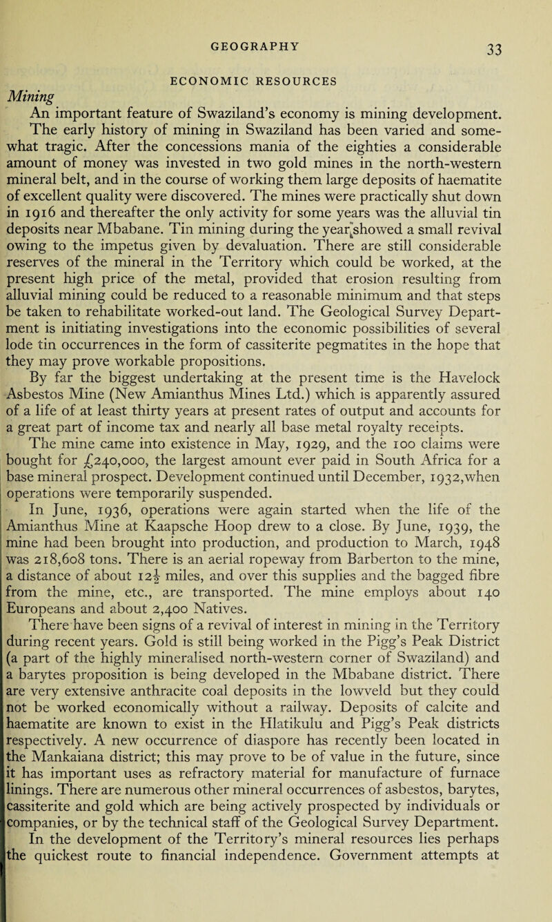 ECONOMIC RESOURCES Mining An important feature of Swaziland’s economy is mining development. The early history of mining in Swaziland has been varied and some¬ what tragic. After the concessions mania of the eighties a considerable amount of money was invested in two gold mines in the north-western mineral belt, and in the course of working them large deposits of haematite of excellent quality were discovered. The mines were practically shut down in 1916 and thereafter the only activity for some years was the alluvial tin deposits near Mbabane. Tin mining during the yeaqshowed a small revival owing to the impetus given by devaluation. There are still considerable reserves of the mineral in the Territory which could be worked, at the present high price of the metal, provided that erosion resulting from alluvial mining could be reduced to a reasonable minimum and that steps be taken to rehabilitate worked-out land. The Geological Survey Depart¬ ment is initiating investigations into the economic possibilities of several lode tin occurrences in the form of cassiterite pegmatites in the hope that they may prove workable propositions. By far the biggest undertaking at the present time is the Havelock Asbestos Mine (New Amianthus Mines Ltd.) which is apparently assured of a life of at least thirty years at present rates of output and accounts for a great part of income tax and nearly all base metal royalty receipts. The mine came into existence in May, 1929, and the 100 claims were bought for £240,000, the largest amount ever paid in South Africa for a base mineral prospect. Development continued until December, 1932,when operations were temporarily suspended. In June, 1936, operations were again started when the life of the Amianthus Mine at Kaapsche Hoop drew to a close. By June, 1939, the mine had been brought into production, and production to March, 1948 was 218,608 tons. There is an aerial ropeway from Barberton to the mine, a distance of about 12^ miles, and over this supplies and the bagged fibre from the mine, etc., are transported. The mine employs about 140 Europeans and about 2,400 Natives. There have been signs of a revival of interest in mining in the Territory during recent years. Gold is still being worked in the Pigg’s Peak District (a part of the highly mineralised north-western corner of Swaziland) and a barytes proposition is being developed in the Mbabane district. There are very extensive anthracite coal deposits in the lowveld but they could not be worked economically without a railway. Deposits of calcite and haematite are known to exist in the Hlatikulu and Pigg’s Peak districts respectively. A new occurrence of diaspore has recently been located in the Mankaiana district; this may prove to be of value in the future, since it has important uses as refractory material for manufacture of furnace linings. There are numerous other mineral occurrences of asbestos, barytes, cassiterite and gold which are being actively prospected by individuals or companies, or by the technical staff of the Geological Survey Department. In the development of the Territory’s mineral resources lies perhaps the quickest route to financial independence. Government attempts at