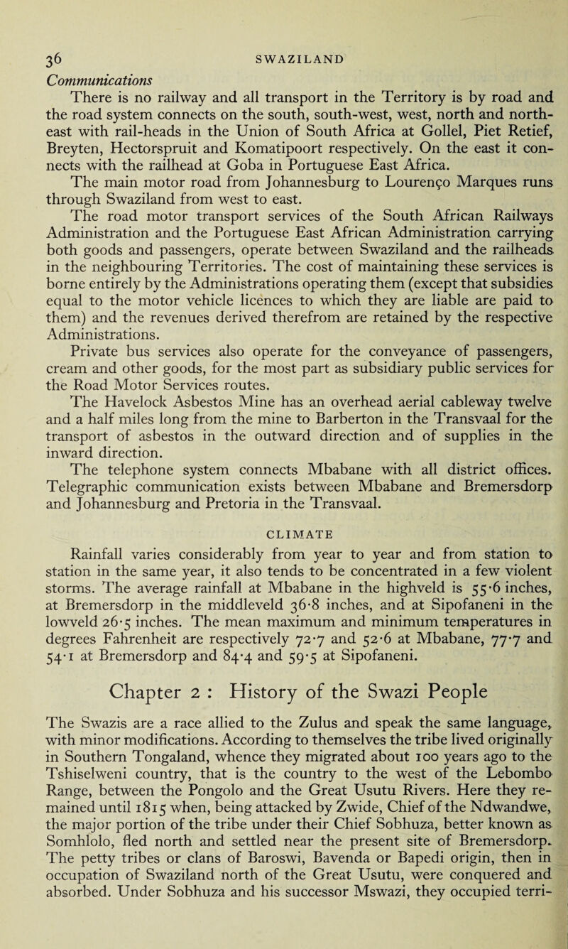 Communications There is no railway and all transport in the Territory is by road and the road system connects on the south, south-west, west, north and north¬ east with rail-heads in the Union of South Africa at Gollel, Piet Retief, Breyten, Hectorspruit and Komatipoort respectively. On the east it con¬ nects with the railhead at Goba in Portuguese East Africa. The main motor road from Johannesburg to Lourencpo Marques runs through Swaziland from west to east. The road motor transport services of the South African Railways Administration and the Portuguese East African Administration carrying both goods and passengers, operate between Swaziland and the railheads in the neighbouring Territories. The cost of maintaining these services is borne entirely by the Administrations operating them (except that subsidies equal to the motor vehicle licences to which they are liable are paid to them) and the revenues derived therefrom are retained by the respective Administrations. Private bus services also operate for the conveyance of passengers, cream and other goods, for the most part as subsidiary public services for the Road Motor Services routes. The Havelock Asbestos Mine has an overhead aerial cableway twelve and a half miles long from the mine to Barberton in the Transvaal for the transport of asbestos in the outward direction and of supplies in the inward direction. The telephone system connects Mbabane with all district offices. Telegraphic communication exists between Mbabane and Bremersdorp and Johannesburg and Pretoria in the Transvaal. CLIMATE Rainfall varies considerably from year to year and from station to station in the same year, it also tends to be concentrated in a few violent storms. The average rainfall at Mbabane in the highveld is 55*6 inches, at Bremersdorp in the middleveld 36-8 inches, and at Sipofaneni in the lowveld 26-5 inches. The mean maximum and minimum temperatures in degrees Fahrenheit are respectively 72-7 and 52-6 at Mbabane, 77-7 and 54-1 at Bremersdorp and 84-4 and 59-5 at Sipofaneni. Chapter 2 : History of the Swazi People The Swazis are a race allied to the Zulus and speak the same language, with minor modifications. According to themselves the tribe lived originally in Southern Tongaland, whence they migrated about 100 years ago to the Tshiselweni country, that is the country to the west of the Lebombo Range, between the Pongolo and the Great Usutu Rivers. Here they re¬ mained until 1815 when, being attacked by Zwide, Chief of the Ndwandwe, the major portion of the tribe under their Chief Sobhuza, better known as Somhlolo, fled north and settled near the present site of Bremersdorp. The petty tribes or clans of Baroswi, Bavenda or Bapedi origin, then in occupation of Swaziland north of the Great Usutu, were conquered and absorbed. Under Sobhuza and his successor Mswazi, they occupied terri-
