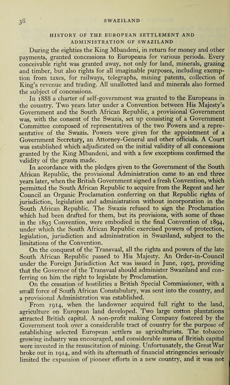 HISTORY OF THE EUROPEAN SETTLEMENT AND ADMINISTRATION OF SWAZILAND During the eighties the King Mbandeni, in return for money and other payments, granted concessions to Europeans for various periods. Every conceivable right was granted away, not only for land, minerals, grazing and timber, but also rights for all imaginable purposes, including exemp¬ tion from taxes, for railways, telegraphs, mining patents, collection of King’s revenue and trading. All unallotted land and minerals also formed the subject of concessions. In 1888 a charter of self-government was granted to the Europeans in the country. Two years later under a Convention between His Majesty’s Government and the South African Republic, a provisional Government was, with the consent of the Swazis, set up consisting of a Government Committee composed of representatives of the two Powers and a repre¬ sentative of the Swazis. Powers were given for the appointment of a Government Secretary, an Attorney-General and other officials. A Court was established which adjudicated on the initial validity of all concessions granted by the King Mbandeni, and with a few exceptions confirmed the validity of the grants made. In accordance with the pledges given to the Government of the South African Republic, the provisional Administration came to an end three years later, when the British Government signed a fresh Convention, which permitted the South African Republic to acquire from the Regent and her Council an Organic Proclamation conferring on that Republic rights of jurisdiction, legislation and administration without incorporation in the South African Republic. The Swazis refused to sign the Proclamation which had been drafted for them, but its provisions, with some of those in the 1893 Convention, were embodied in the final Convention of 1894, under which the South African Republic exercised powers of protection, legislation, jurisdiction and administration in Swaziland, subject to the limitations of the Convention. On the conquest of the Transvaal, all the rights and powers of the late South African Republic passed to His Majesty. An Order-in-Council under the Foreign Jurisdiction Act was issued in June, 1903, providing that the Governor of the Transvaal should administer Swaziland and con¬ ferring on him the right to legislate by Proclamation. On the cessation of hostilities a British Special Commissioner, with a small force of South African Constabulary, was sent into the country, and a provisional Administration was established. From 1914, when the landowner acquired full right to the land, agriculture on European land developed. Two large cotton plantations attracted British capital. A non-profit making Company fostered by the Government took over a considerable tract of country for the purpose of establishing selected European settlers as agriculturists. The tobacco growing industry was encouraged, and considerable sums of British capital were invested in the resuscitation of mining. Unfortunately, the Great War broke out in 1914, and with its aftermath of financial stringencies seriously limited the expansion of pioneer efforts in a new country, and it was not