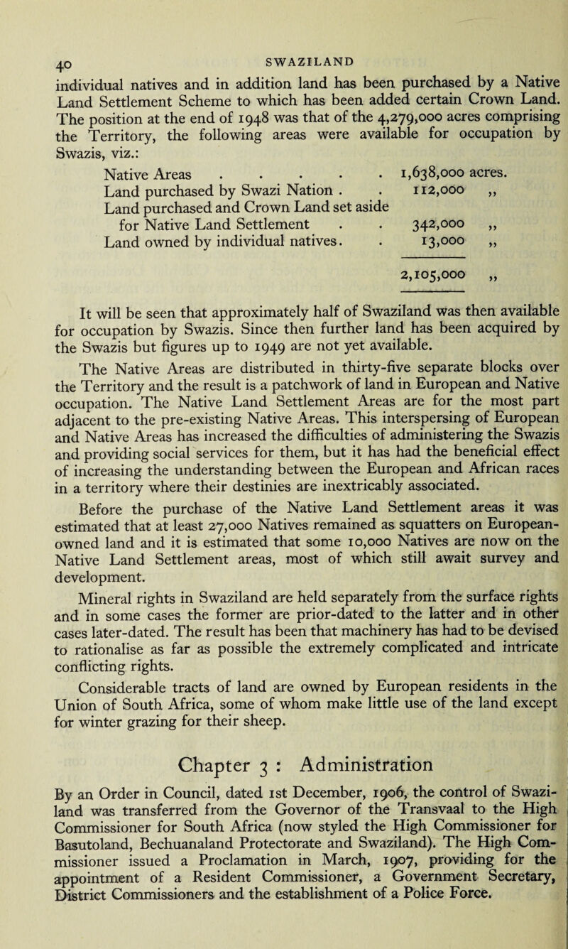 individual natives and in addition land has been purchased by a Native Land Settlement Scheme to which has been added certain Crown Land. The position at the end of 1948 was that of the 4,279,000 acres comprising the Territory, the following areas were available for occupation by Swazis, viz.: Native Areas.1,638,000 acres. Land purchased by Swazi Nation . . 112,000 „ Land purchased and Crown Land set aside for Native Land Settlement . . 342,000 ,, Land owned by individual natives. . 13,000 » 2,105,000 It will be seen that approximately half of Swaziland was then available for occupation by Swazis. Since then further land has been acquired by the Swazis but figures up to 1949 are not yet available. The Native Areas are distributed in thirty-five separate blocks over the Territory and the result is a patchwork of land in European and Native occupation. The Native Land Settlement Areas are for the most part adjacent to the pre-existing Native Areas. This interspersing of European and Native Areas has increased the difficulties of administering the Swazis and providing social services for them, but it has had the beneficial effect of increasing the understanding between the European and African races in a territory where their destinies are inextricably associated. Before the purchase of the Native Land Settlement areas it was estimated that at least 27,000 Natives remained as squatters on European- owned land and it is estimated that some 10,000 Natives are now on the Native Land Settlement areas, most of which still await survey and development. Mineral rights in Swaziland are held separately from the surface rights and in some cases the former are prior-dated to the latter and in other cases later-dated. The result has been that machinery has had to be devised to rationalise as far as possible the extremely complicated and intricate conflicting rights. Considerable tracts of land are owned by European residents in the Union of South Africa, some of whom make little use of the land except for winter grazing for their sheep. Chapter 3 : Administration By an Order in Council, dated 1st December, 1906, the control of Swazi¬ land was transferred from the Governor of the Transvaal to the High Commissioner for South Africa (now styled the High Commissioner for Basutoland, Bechuanaland Protectorate and Swaziland). The High Com¬ missioner issued a Proclamation in March, 1907, providing for the appointment of a Resident Commissioner, a Government Secretary, District Commissioners and the establishment of a Police Force.