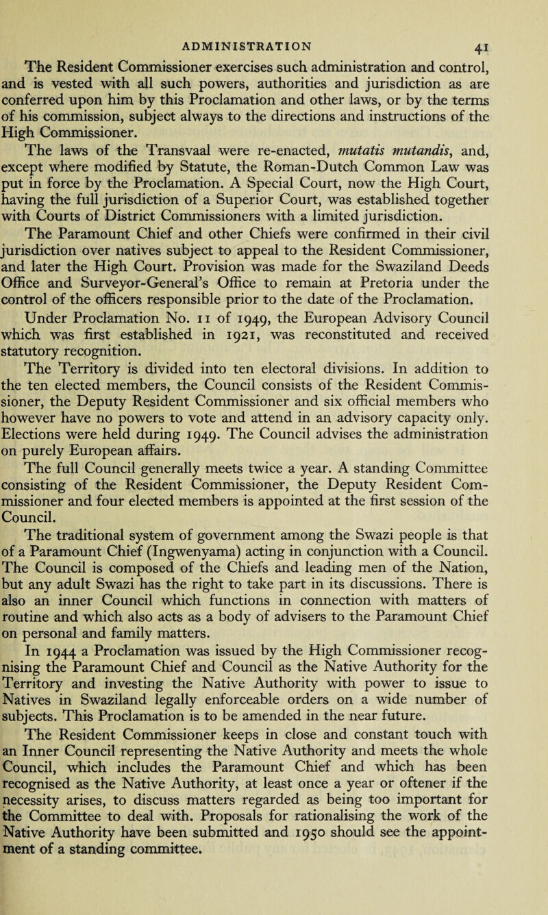 The Resident Commissioner exercises such administration and control, and is vested with all such powers, authorities and jurisdiction as are conferred upon him by this Proclamation and other laws, or by the terms of his commission, subject always to the directions and instructions of the High Commissioner. The laws of the Transvaal were re-enacted, mutatis mutandis, and, except where modified by Statute, the Roman-Dutch Common Law was put in force by the Proclamation. A Special Court, now the High Court, having the full jurisdiction of a Superior Court, was established together with Courts of District Commissioners with a limited jurisdiction. The Paramount Chief and other Chiefs were confirmed in their civil jurisdiction over natives subject to appeal to the Resident Commissioner, and later the High Court. Provision was made for the Swaziland Deeds Office and Surveyor-General’s Office to remain at Pretoria under the control of the officers responsible prior to the date of the Proclamation. Under Proclamation No. 11 of 1949, the European Advisory Council which was first established in 1921, was reconstituted and received statutory recognition. The Territory is divided into ten electoral divisions. In addition to the ten elected members, the Council consists of the Resident Commis¬ sioner, the Deputy Resident Commissioner and six official members who however have no powers to vote and attend in an advisory capacity only. Elections were held during 1949. The Council advises the administration on purely European affairs. The full Council generally meets twice a year. A standing Committee consisting of the Resident Commissioner, the Deputy Resident Com¬ missioner and four elected members is appointed at the first session of the Council. The traditional system of government among the Swazi people is that of a Paramount Chief (Ingwenyama) acting in conjunction with a Council. The Council is composed of the Chiefs and leading men of the Nation, but any adult Swazi has the right to take part in its discussions. There is also an inner Council which functions in connection with matters of routine and which also acts as a body of advisers to the Paramount Chief on personal and family matters. In 1944 a Proclamation was issued by the High Commissioner recog¬ nising the Paramount Chief and Council as the Native Authority for the Territory and investing the Native Authority with power to issue to Natives in Swaziland legally enforceable orders on a wide number of subjects. This Proclamation is to be amended in the near future. The Resident Commissioner keeps in close and constant touch with an Inner Council representing the Native Authority and meets the whole Council, which includes the Paramount Chief and which has been recognised as the Native Authority, at least once a year or oftener if the necessity arises, to discuss matters regarded as being too important for the Committee to deal with. Proposals for rationalising the work of the Native Authority have been submitted and 1950 should see the appoint¬ ment of a standing committee.
