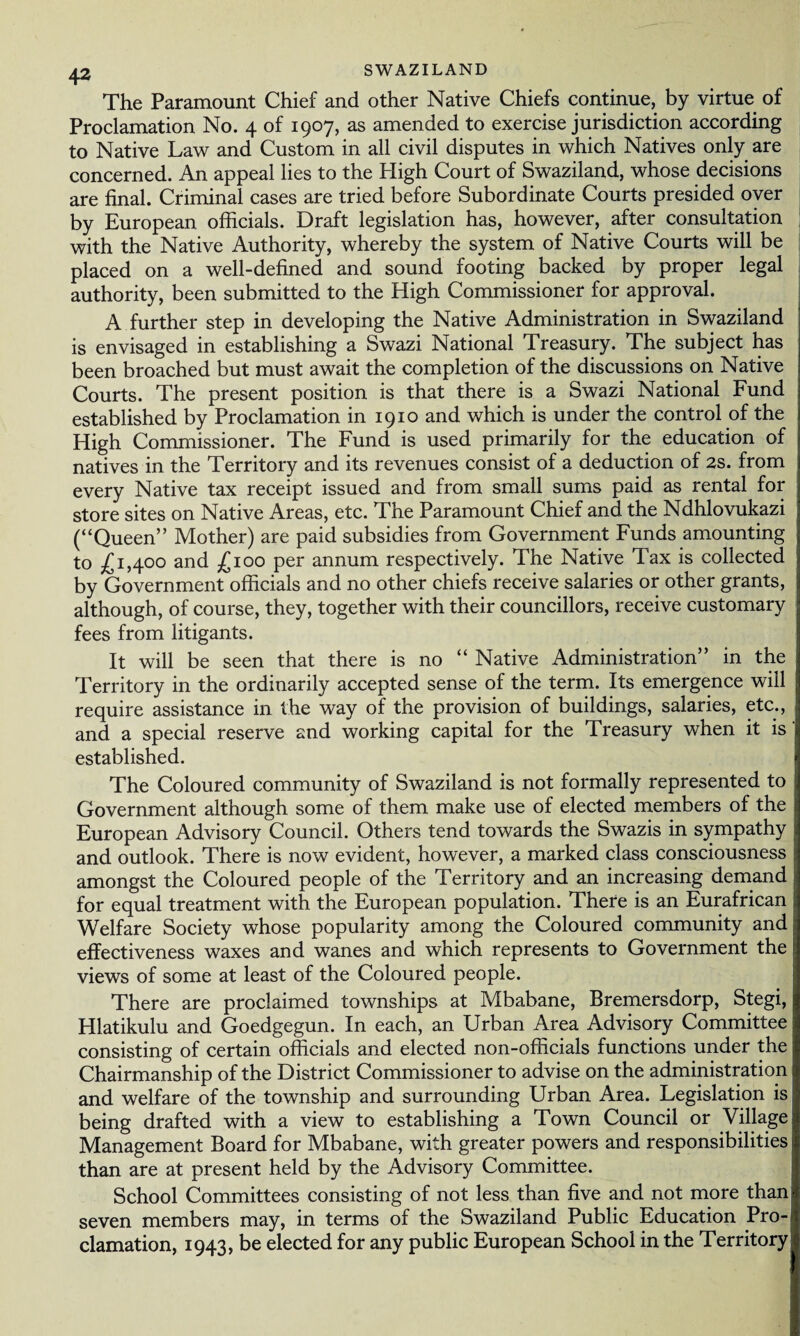 The Paramount Chief and other Native Chiefs continue, by virtue of Proclamation No. 4 of 1907, as amended to exercise jurisdiction according to Native Law and Custom in all civil disputes in which Natives only are concerned. An appeal lies to the High Court of Swaziland, whose decisions are final. Criminal cases are tried before Subordinate Courts presided over by European officials. Draft legislation has, however, after consultation with the Native Authority, whereby the system of Native Courts will be placed on a well-defined and sound footing backed by proper legal authority, been submitted to the High Commissioner for approval. A further step in developing the Native Administration in Swaziland is envisaged in establishing a Swazi National Treasury. The subject has been broached but must await the completion of the discussions on Native Courts. The present position is that there is a Swazi National Fund established by Proclamation in 1910 and which is under the control of the High Commissioner. The Fund is used primarily for the education of natives in the Territory and its revenues consist of a deduction of 2s. from every Native tax receipt issued and from small sums paid as rental for store sites on Native Areas, etc. The Paramount Chief and the Ndhlovukazi (“Queen” Mother) are paid subsidies from Government Funds amounting to .£1,400 and £100 per annum respectively. The Native Tax is collected by Government officials and no other chiefs receive salaries or other grants, although, of course, they, together with their councillors, receive customary fees from litigants. It will be seen that there is no “ Native Administration” in the Territory in the ordinarily accepted sense of the term. Its emergence will require assistance in the way of the provision of buildings, salaries, etc., and a special reserve and working capital for the Treasury when it is established. The Coloured community of Swaziland is not formally represented to Government although some of them make use of elected members of the European Advisory Council. Others tend towards the Swazis in sympathy and outlook. There is now evident, however, a marked class consciousness amongst the Coloured people of the Territory and an increasing demand for equal treatment with the European population. There is an Eurafrican Welfare Society whose popularity among the Coloured community and effectiveness waxes and wanes and which represents to Government the views of some at least of the Coloured people. There are proclaimed townships at Mbabane, Bremersdorp, Stegi, Hlatikulu and Goedgegun. In each, an Urban Area Advisory Committee consisting of certain officials and elected non-officials functions under the Chairmanship of the District Commissioner to advise on the administration and welfare of the township and surrounding Urban Area. Legislation is being drafted with a view to establishing a Town Council or Village Management Board for Mbabane, with greater powers and responsibilities than are at present held by the Advisory Committee. School Committees consisting of not less than five and not more than seven members may, in terms of the Swaziland Public Education Pro¬ clamation, 1943, be elected for any public European School in the Territory