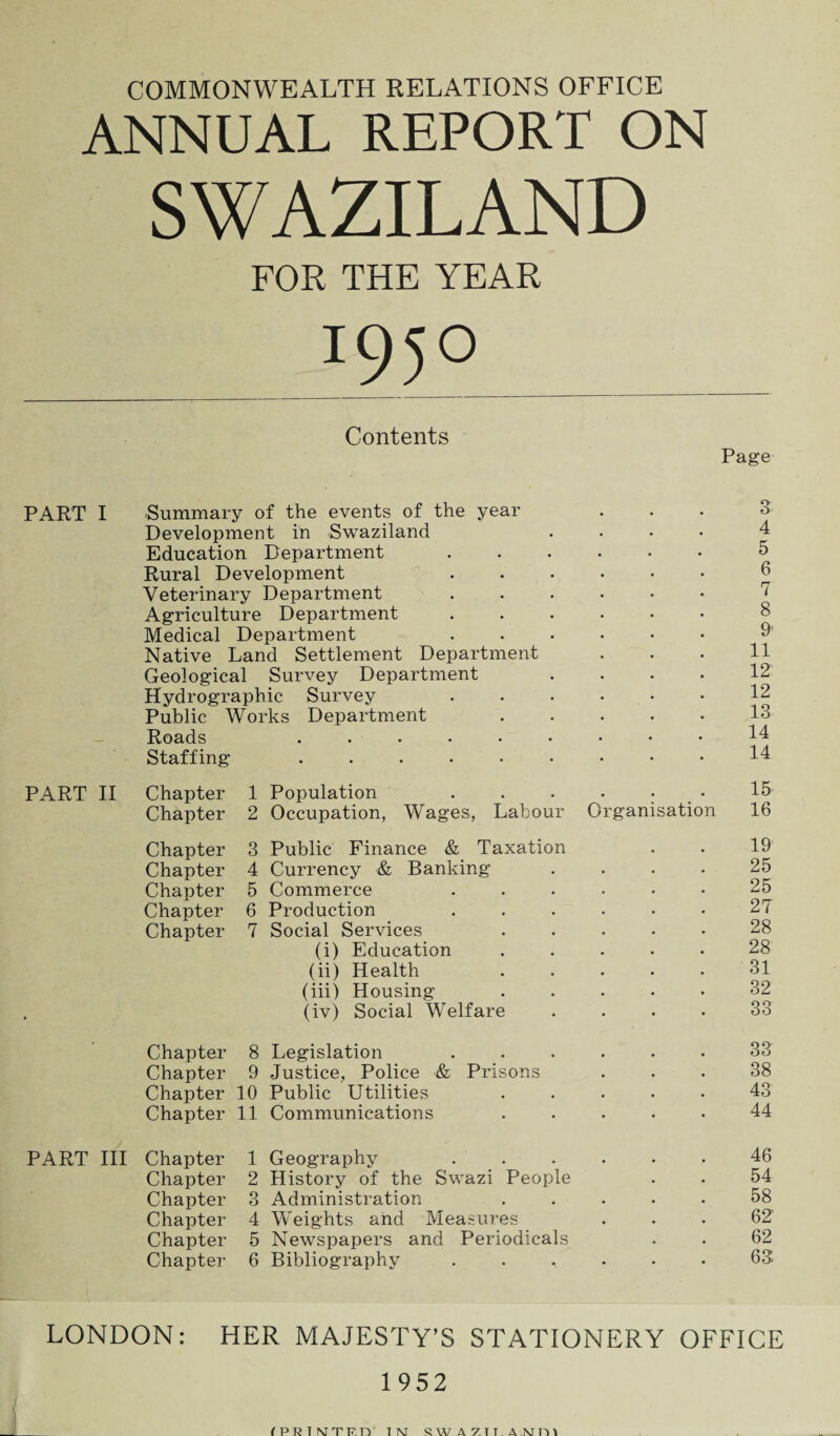 COMMONWEALTH RELATIONS OFFICE ANNUAL REPORT ON SWAZILAND FOR THE YEAR I95° Contents Page PART I Summary of the events of the year ... 3 Development in Swaziland .... 4 Education Department.5 Rural Development $ Veterinary Department ...... ‘ Agriculture Department. Medical Department 9 Native Land Settlement Department . . . H Geological Survey Department .... 12 Hydrographic Survey . . . • • • 12 Public Works Department 13 Roads .......*• 14 Staffing 14 PART II Chapter 1 Population ...... 15 Chapter 2 Occupation, Wages, Labour Organisation 16 Chapter 3 Public Finance & Taxation . . 19 Chapter 4 Currency & Banking .... 25 Chapter 5 Commerce ...... 25 Chapter 6 Production . . . . • • 27 Chapter 7 Social Services 28 (i) Education ..... 28 (ii) Health 31 (iii) Housing ..... 32 (iv) Social Welfare .... 33 Chapter 8 Legislation ...... 33 Chapter 9 Justice, Police & Prisons ... 38 Chapter 10 Public Utilities ..... 43 Chapter 11 Communications ..... 44 PART III Chapter 1 Geography 46 Chapter 2 History of the Swazi People . . 54 Chapter 3 Administration ..... 58 Chapter 4 Weights and Measures ... 62' Chapter 5 Newspapers and Periodicals . . 62 Chapter 6 Bibliography ...... 63 LONDON: HER MAJESTY’S STATIONERY OFFICE 1952