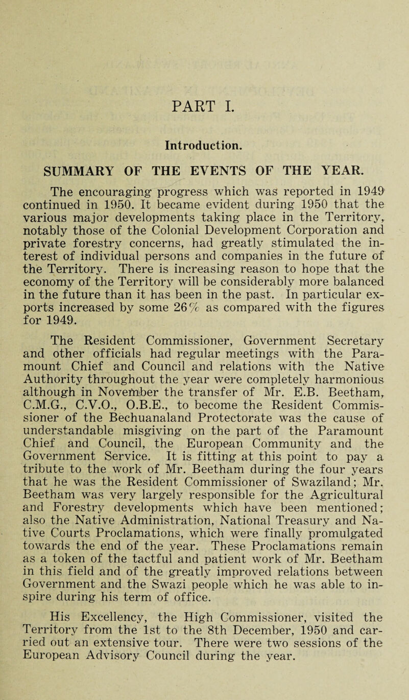 PART I. Introduction. SUMMARY OF THE EVENTS OF THE YEAR. The encouraging progress which was reported in 1949 continued in 1950. It became evident during 1950 that the various major developments taking place in the Territory, notably those of the Colonial Development Corporation and private forestry concerns, had greatly stimulated the in¬ terest of individual persons and companies in the future of the Territory. There is increasing reason to hope that the economy of the Territory will be considerably more balanced in the future than it has been in the past. In particular ex¬ ports increased by some 26% as compared with the figures for 1949. The Resident Commissioner, Government Secretary and other officials had regular meetings with the Para¬ mount Chief and Council and relations with the Native Authority throughout the year were completely harmonious although in November the transfer of Mr. E.B. Beetham, C.M.G., C.V.O., O.B.E., to become the Resident Commis¬ sioner of the Bechuanaland Protectorate was the cause of understandable misgiving on the part of the Paramount Chief and Council, the European Community and the Government Service. It is fitting at this point to pay a tribute to the work of Mr. Beetham during the four years that he was the Resident Commissioner of Swaziland; Mr. Beetham was very largely responsible for the Agricultural and Forestry developments which have been mentioned; also the Native Administration, National Treasury and Na¬ tive Courts Proclamations, which were finally promulgated towards the end of the year. These Proclamations remain as a token of the tactful and patient work of Mr. Beetham in this field and of the greatly improved relations between Government and the Swazi people which he was able to in¬ spire during his term of office. His Excellency, the High Commissioner, visited the Territory from the 1st to the 8th December, 1950 and car¬ ried out an extensive tour. There were two sessions of the European Advisory Council during the year.