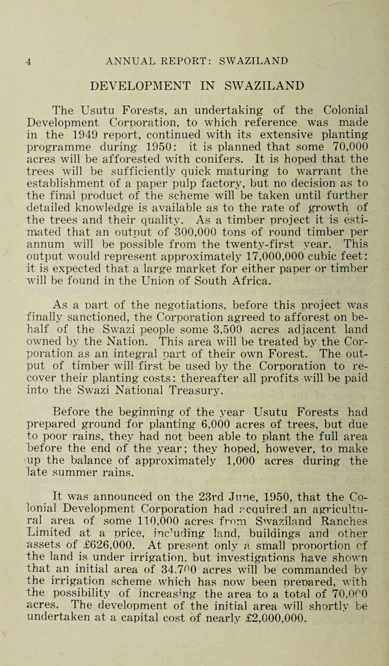 DEVELOPMENT IN SWAZILAND The Usutu Forests, an undertaking of the Colonial Development Corporation, to which reference was made in the 1949 report, continued with its extensive planting programme during 1950: it is planned that some 70,000 acres will be afforested with conifers. It is hoped that the trees will be sufficiently quick maturing to warrant the establishment of a paper pulp factory, but no decision as to the final product of the scheme will be taken until further detailed knowledge is available as to the rate of growth of the trees and their quality. As a timber project it is esti¬ mated that an output of 300,000 tons of round timber per annum will be possible from the twenty-first year. This output would represent approximately 17,000,000 cubic feet: it is expected that a large market for either paper or timber will be found in the Union of South Africa. As a part of the negotiations, before this project was finally sanctioned, the Corporation agreed to afforest on be¬ half of the Swazi people some 3,500 acres adjacent land owned by the Nation. This area will be treated by the Cor¬ poration as an integral part of their own Forest. The out¬ put of timber will first be used by the Corporation to re¬ cover their planting costs: thereafter all profits will be paid into the Swazi National Treasury. Before the beginning of the year Usutu Forests had prepared ground for planting 6,000 acres of trees, but due to poor rains, they had not been able to plant the full area Before the end of the year; they hoped, however, to make up the balance of approximately 1,000 acres during the late summer rains. It was announced on the 23rd June, 1950, that the Co¬ lonial Development Corporation had acquired an agricultu¬ ral area of some 110,000 acres from Swaziland Ranches Limited at a price, including land, buildings and other assets of £626,000. At present only a small proportion of the land is under irrigation, but investigations have shown that an initial area of 34.7^0 acres will be commanded by the irrigation scheme which has now been prepared, with the possibility of increasing the area to a total of 70,000 acres. The development of the initial area will shortly be undertaken at a capital cost of nearly £2,000,000.