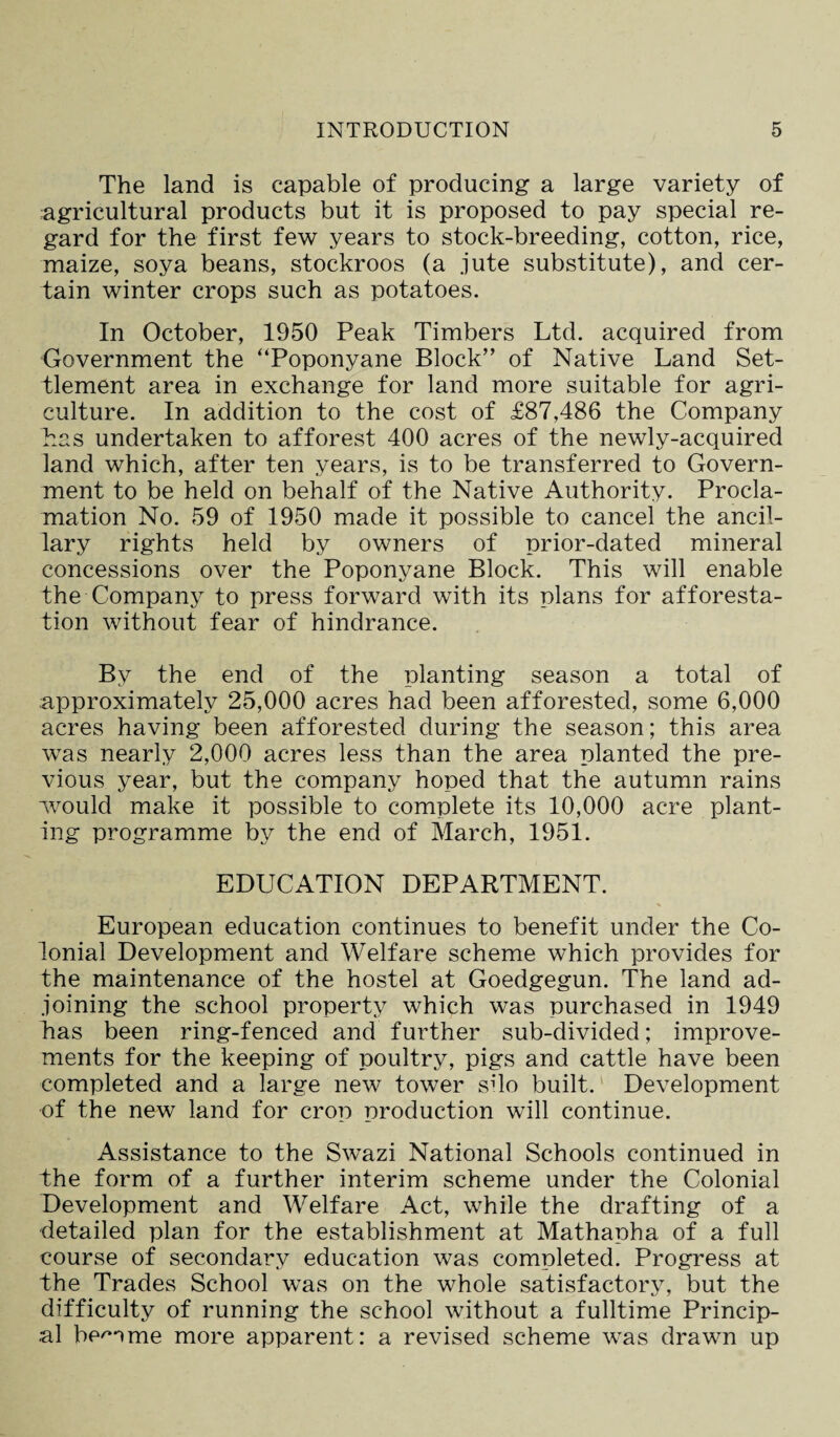 The land is capable of producing a large variety of agricultural products but it is proposed to pay special re¬ gard for the first few years to stock-breeding, cotton, rice, maize, soya beans, stockroos (a jute substitute), and cer¬ tain winter crops such as potatoes. In October, 1950 Peak Timbers Ltd. acquired from Government the “Poponyane Block” of Native Land Set¬ tlement area in exchange for land more suitable for agri¬ culture. In addition to the cost of £87,486 the Company has undertaken to afforest 400 acres of the newly-acquired land which, after ten years, is to be transferred to Govern¬ ment to be held on behalf of the Native Authority. Procla¬ mation No. 59 of 1950 made it possible to cancel the ancil¬ lary rights held by owners of prior-dated mineral concessions over the Poponyane Block. This will enable the Company to press forward with its plans for afforesta¬ tion without fear of hindrance. By the end of the planting season a total of approximately 25,000 acres had been afforested, some 6,000 acres having been afforested during the season; this area was nearly 2,000 acres less than the area planted the pre¬ vious year, but the company hoped that the autumn rains would make it possible to complete its 10,000 acre plant¬ ing programme bv the end of March, 1951. EDUCATION DEPARTMENT. European education continues to benefit under the Co¬ lonial Development and Welfare scheme which provides for the maintenance of the hostel at Goedgegun. The land ad¬ joining the school property which was purchased in 1949 has been ring-fenced and further sub-divided; improve¬ ments for the keeping of poultry, pigs and cattle have been completed and a large new tower silo built. Development of the new land for crop production will continue. Assistance to the Swazi National Schools continued in the form of a further interim scheme under the Colonial Development and Welfare Act, while the drafting of a detailed plan for the establishment at Mathapha of a full course of secondary education was completed. Progress at the Trades School was on the whole satisfactory, but the difficulty of running the school without a fulltime Princip¬ al benme more apparent: a revised scheme was drawn up