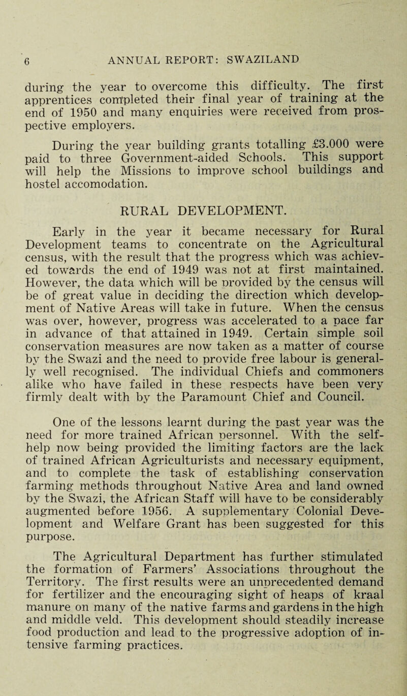 during the year to overcome this difficulty. The first apprentices completed their final year of training at the end of 1950 and many enquiries were received from pros¬ pective employers. During the year building grants totalling £3.000 were paid to three Government-aided Schools. This support will help the Missions to improve school buildings and hostel accomodation. RURAL DEVELOPMENT. Early in the year it became necessary for Rural Development teams to concentrate on the Agricultural census, with the result that the progress which was achiev¬ ed towards the end of 1949 was not at first maintained. However, the data which will be nrovided by the census will be of great value in deciding the direction which develop¬ ment of Native Areas will take in future. When the census was over, however, progress was accelerated to a pace far in advance of that attained in 1949. Certain simple soil conservation measures are now taken as a matter of course by the Swazi and the need to provide free labour is general¬ ly well recognised. The individual Chiefs and commoners alike who have failed in these respects have been very firmly dealt with by the Paramount Chief and Council. One of the lessons learnt during the past year was the need for more trained African personnel. With the self- help now being provided the limiting factors are the lack of trained African Agriculturists and necessary equipment, and to complete the task of establishing conservation farming methods throughout Native Area and land owned by the Swazi, the African Staff will have to be considerably augmented before 1956. A supplementary Colonial Deve¬ lopment and Welfare Grant has been suggested for this purpose. The Agricultural Department has further stimulated the formation of Farmers’ Associations throughout the Territory. The first results were an unprecedented demand for fertilizer and the encouraging sight of heaps of kraal manure on many of the native farms and gardens in the high and middle veld. This development should steadily increase food production and lead to the progressive adoption of in¬ tensive farming practices.