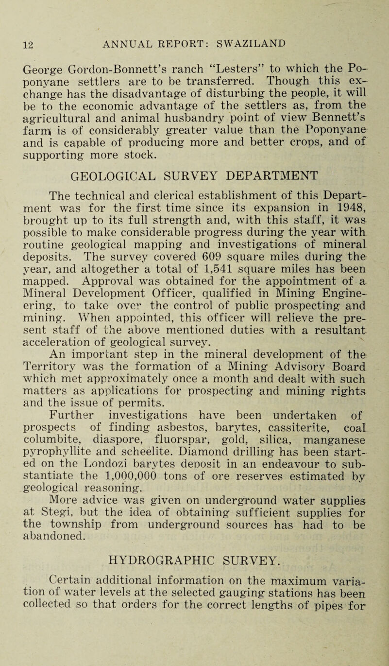George Gordon-Bonnett’s ranch “Lesters” to which the Po- ponyane settlers are to be transferred. Though this ex¬ change has the disadvantage of disturbing the people, it will be to the economic advantage of the settlers as, from the agricultural and animal husbandry point of view Bennett’s farm is of considerably greater value than the Poponyane and is capable of producing more and better crops, and of supporting more stock. GEOLOGICAL SURVEY DEPARTMENT The technical and clerical establishment of this Depart¬ ment was for the first time since its expansion in 1948, brought up to its full strength and, with this staff, it was possible to make considerable progress during the year with routine geological mapping and investigations of mineral deposits. The survey covered 609 square miles during the year, and altogether a total of 1,541 square miles has been mapped. Approval was obtained for the appointment of a Mineral Development Officer, qualified in Mining Engine¬ ering, to take over the control of public prospecting and mining. When appointed, this officer will relieve the pre¬ sent staff of the above mentioned duties with a resultant acceleration of geological survey. An important step in the mineral development of the Territory was the formation of a Mining Advisory Board which met approximately once a month and dealt with such matters as applications for prospecting and mining rights and the issue of permits. Further investigations have been undertaken of prospects of finding asbestos, barytes, cassiterite, coal columbite, diaspore, fluorspar, gold, silica, manganese pyrophyllite and scheelite. Diamond drilling has been start¬ ed on the Londozi barytes deposit in an endeavour to sub¬ stantiate the 1,000,000 tons of ore reserves estimated by geological reasoning. More advice was given on underground water supplies at Stegi, but the idea of obtaining sufficient supplies for the township from underground sources has had to be abandoned. HYDROGRAPHIC SURVEY. Certain additional information on the maximum varia¬ tion of water levels at the selected gauging stations has been collected so that orders for the correct lengths of pipes for