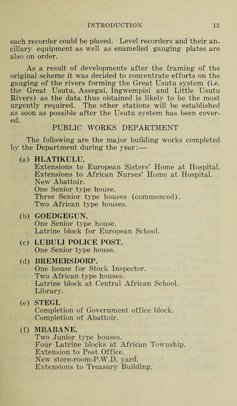 each recorder could be placed. Level recorders and their an¬ cillary equipment as well as enamelled gauging plates are also on order. As a result of developments after the framing of the original scheme it was decided to concentrate efforts on the gauging of the rivers forming the Great Usutu system (i.e. the Great Usutu, Assegai, Ingwempisi and Little Usutu Rivers) as the data thus obtained is likely to be the most urgently required. The other stations will be established as soon as possible after the Usutu system has been cover¬ ed. PUBLIC WORKS DEPARTMENT The following are the major building works completed by the Department during the year:— (a) HLATIKULU. Extensions to European Sisters’ Home at Hospital. Extensions to African Nurses’ Home at Hospital. New Abattoir. One Senior type house. Three Senior type houses (commenced). Two African type houses. (b) GOEDGEGUN. One Senior type house. Latrine block for European School. (c) LUBULI POLICE POST. One Senior type house. (d) BREMERSDORP. One house for Stock Inspector. Two African type houses. Latrine block at Central African School. Library. (e) STEGI. Completion of Government office block. Completion of Abattoir. (f) MBABANE. Two Junior type houses. Four Latrine blocks at African Township. Extension to Post Office. New store-room-P.W.D. yard. Extensions to Treasury Building.