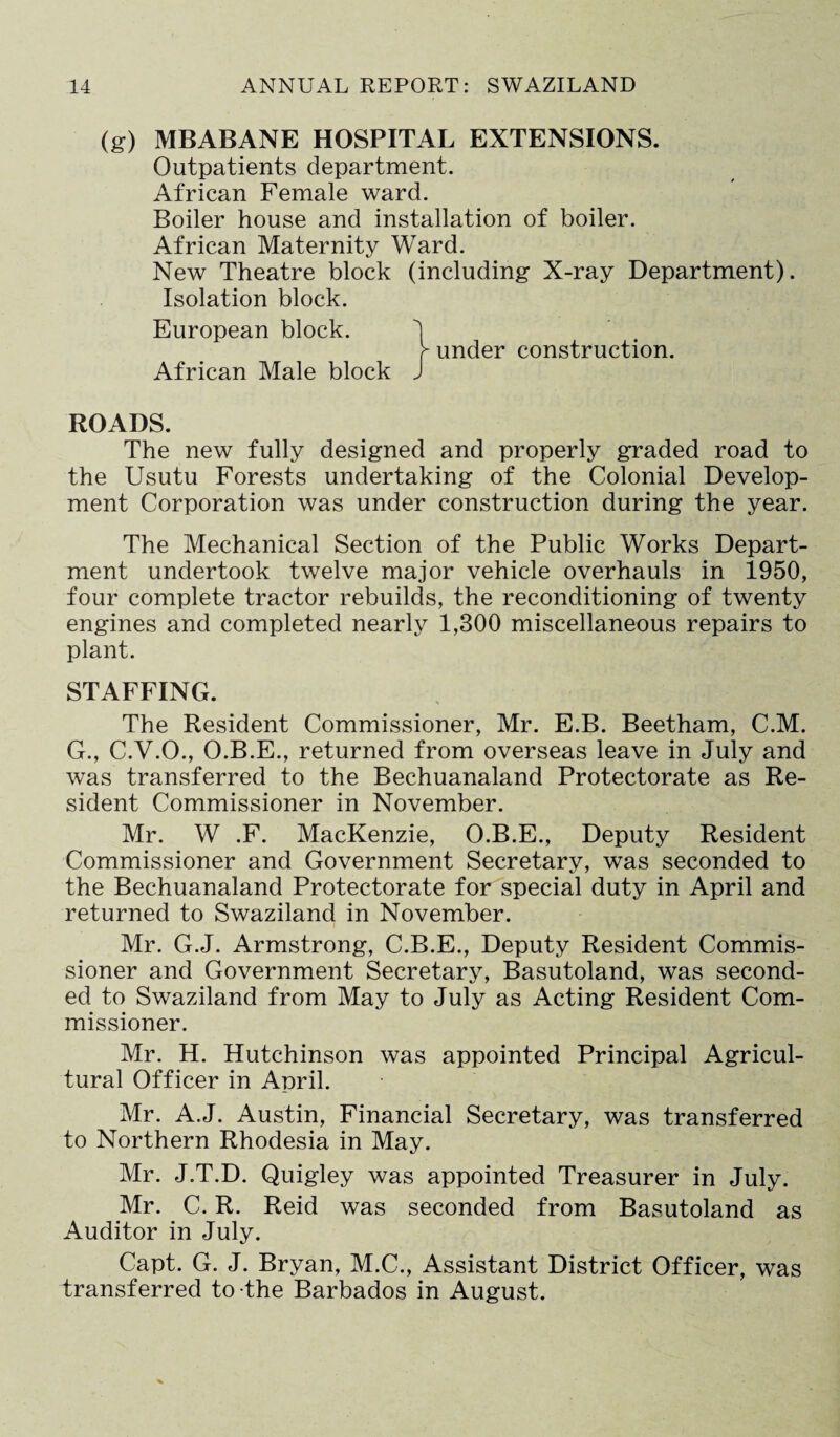 (g) MBABANE HOSPITAL EXTENSIONS. Outpatients department. African Female ward. Boiler house and installation of boiler. African Maternity Ward. New Theatre block (including X-ray Department). Isolation block. European block. 1 > under construction. African Male block J ROADS. The new fully designed and properly graded road to the Usutu Forests undertaking of the Colonial Develop¬ ment Corporation was under construction during the year. The Mechanical Section of the Public Works Depart¬ ment undertook twelve major vehicle overhauls in 1950, four complete tractor rebuilds, the reconditioning of twenty engines and completed nearly 1,300 miscellaneous repairs to plant. STAFFING. The Resident Commissioner, Mr. E.B. Beetham, C.M. G., C.V.O., O.B.E., returned from overseas leave in July and was transferred to the Bechuanaland Protectorate as Re¬ sident Commissioner in November. Mr. W .F. MacKenzie, O.B.E., Deputy Resident Commissioner and Government Secretary, was seconded to the Bechuanaland Protectorate for special duty in April and returned to Swaziland in November. Mr. G.J. Armstrong, C.B.E., Deputy Resident Commis¬ sioner and Government Secretary, Basutoland, was second¬ ed to Swaziland from May to July as Acting Resident Com¬ missioner. Mr. H. Hutchinson was appointed Principal Agricul¬ tural Officer in April. Mr. A.J. Austin, Financial Secretary, was transferred to Northern Rhodesia in May. Mr. J.T.D. Quigley was appointed Treasurer in July. Mr. C. R. Reid was seconded from Basutoland as Auditor in July. Capt. G. J. Bryan, M.C., Assistant District Officer, was transferred to the Barbados in August.