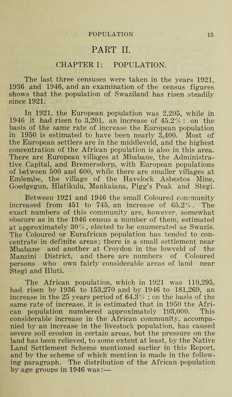 PART II. CHAPTER I: POPULATION. The last three censuses were taken in the years 1921, 1936 and 1946, and an examination of the census figures shows that the population of Swaziland has risen steadily since 1921. In 1921, the European population was 2,205, while in 1946 it had risen to 3,201, an increase of 45.2% : on the basis of the same rate of increase the European population in 1950 is estimated to have been nearly 3,400. Most of the European settlers are in the middleveld, and the highest concentration of the African population is also in this area. There are European villages at Mbabane, the Administra¬ tive Capital, and Bremersdorp, with European populations of between 500 and 600, while there are smaller villages at Emlembe, the village of the Havelock Asbestos Mine, Goedgegun, Hlatikulu, Mankaiana, Pigg’s Peak and Stegi. Between 1921 and 1946 the small Coloured community increased from 451 to 745, an increase of 65.2%. The exact numbers of this community are, however, somewhat obscure as in the 1946 census a number of them, estimated at approximately 30%, elected to be enumerated as Swazis. The Coloured or Eurafrican population has tended to con¬ centrate in definite areas; there is a small settlement near Mbabane and another at Croydon in the lowveld of the Manzini District, and there are numbers of Coloured persons who own fairly considerable areas of land near Stegi and Hluti. The African population, which in 1921 was 110,295, had risen by 1936 to 153,270 and by 1946 to 181,269, an increase in the 25 years period of 64.3% ; on the basis of the same rate of increase, it is estimated that in 1950 the Afri¬ can population numbered approximately 193,000. This considerable increase in the African community, accompa¬ nied by an increase in the livestock population, has caused severe soil erosion in certain areas, but the pressure on the land has been relieved, to some extent at least, by the Native Land Settlement Scheme mentioned earlier in this Report, and by the scheme of which mention is made in the follow¬ ing paragraph. The distribution of the African population by age groups in 1946 was:—