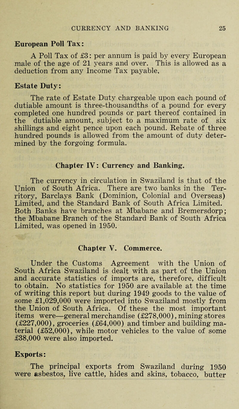 European Poll Tax: A Poll Tax of £3: per annum is paid by every European male of the age of 21 years and over. This is allowed as a deduction from any Income Tax payable. Estate Duty: The rate of Estate Duty chargeable upon each pound of dutiable amount is three-thousandths of a pound for every completed one hundred pounds or part thereof contained in the dutiable amount, subject to a maximum rate of six shillings and eight pence upon each pound. Rebate of three hundred pounds is allowed from the amount of duty deter¬ mined by the forgoing formula. Chapter IV: Currency and Banking. The currency in circulation in Swaziland is that of the Union of South Africa. There are two banks in the Ter¬ ritory, Barclays Bank (Dominion, Colonial and Overseas) Limited, and the Standard Bank of South Africa Limited. Both Banks have branches at Mbabane and Bremersdorp; the Mbabane Branch of the Standard Bank of South Africa Limited, was opened in 1950. Chapter V. Commerce. Under the Customs Agreement with the Union of South Africa Swaziland is dealt with as part of the Union and accurate statistics of imports are, therefore, difficult to obtain. No statistics for 1950 are available at the time of writing this report but during 1949 goods to the value of some £1,029,000 were imported into Swaziland mostly from the Union of South Africa. Of these the most important items were—general merchandise (£278,000), mining stores (£227,000), groceries (£64,000) and timber and building ma¬ terial (£52,000), while motor vehicles to the value of some £38,000 were also imported. Exports: The principal exports from Swaziland during 1950 were asbestos, live cattle, hides and skins, tobacco, butter