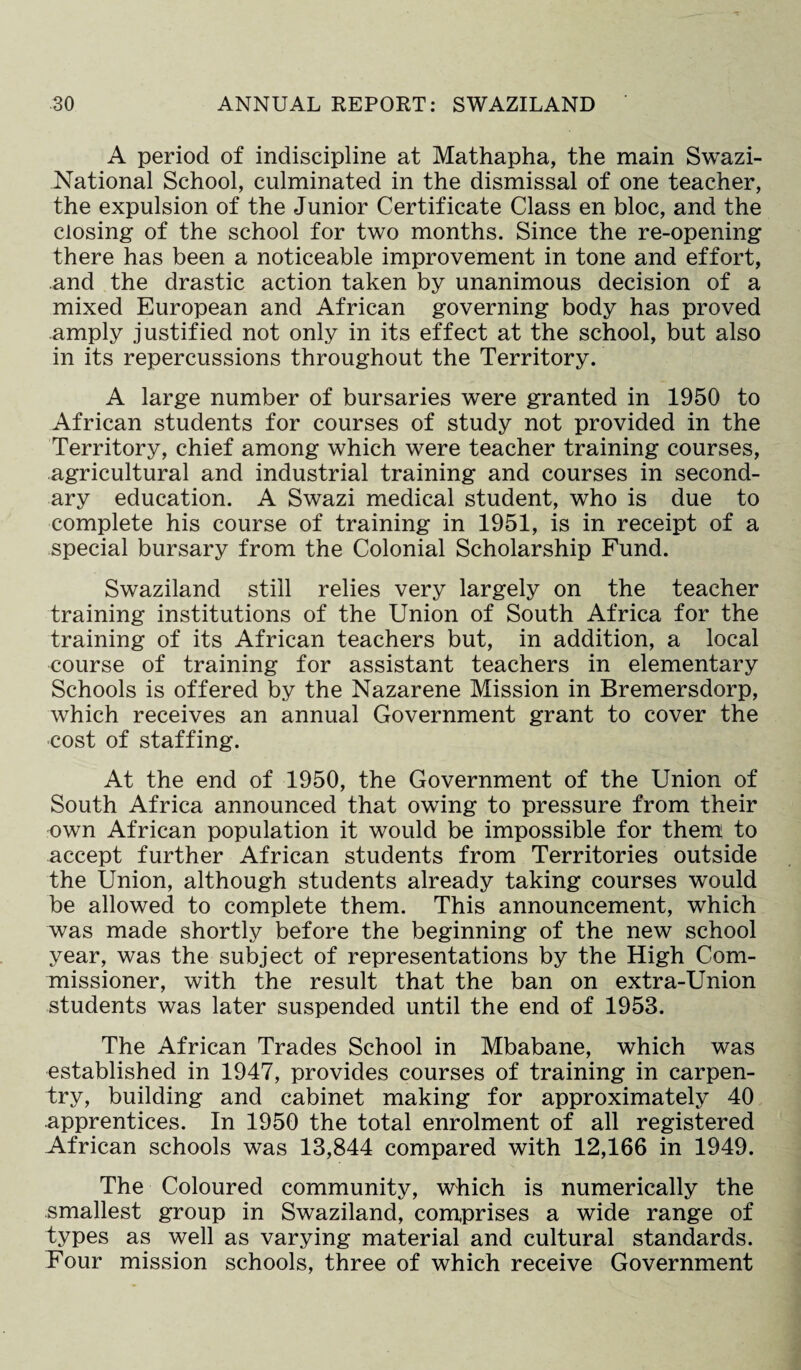 A period of indiscipline at Mathapha, the main Swazi- National School, culminated in the dismissal of one teacher, the expulsion of the Junior Certificate Class en bloc, and the closing of the school for two months. Since the re-opening there has been a noticeable improvement in tone and effort, and the drastic action taken by unanimous decision of a mixed European and African governing body has proved amply justified not only in its effect at the school, but also in its repercussions throughout the Territory. A large number of bursaries were granted in 1950 to African students for courses of study not provided in the Territory, chief among which were teacher training courses, agricultural and industrial training and courses in second¬ ary education. A Swazi medical student, who is due to complete his course of training in 1951, is in receipt of a special bursary from the Colonial Scholarship Fund. Swaziland still relies very largely on the teacher training institutions of the Union of South Africa for the training of its African teachers but, in addition, a local course of training for assistant teachers in elementary Schools is offered by the Nazarene Mission in Bremersdorp, which receives an annual Government grant to cover the cost of staffing. At the end of 1950, the Government of the Union of South Africa announced that owing to pressure from their own African population it would be impossible for them to accept further African students from Territories outside the Union, although students already taking courses would be allowed to complete them. This announcement, which was made shortly before the beginning of the new school year, was the subject of representations by the High Com¬ missioner, with the result that the ban on extra-Union students was later suspended until the end of 1953. The African Trades School in Mbabane, which was established in 1947, provides courses of training in carpen¬ try, building and cabinet making for approximately 40 apprentices. In 1950 the total enrolment of all registered African schools was 13,844 compared with 12,166 in 1949. The Coloured community, which is numerically the smallest group in Swaziland, comprises a wide range of types as well as varying material and cultural standards. Four mission schools, three of which receive Government