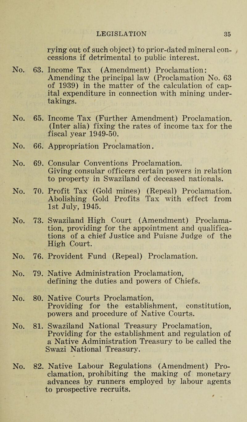 rying out of such object) to prior-dated mineral con¬ cessions if detrimental to public interest. No. 63. Income Tax (Amendment) Proclamation: Amending the principal law (Proclamation No. 63 of 1939) in the matter of the calculation of cap¬ ital expenditure in connection with mining under¬ takings. No. 65. Income Tax (Further Amendment) Proclamation. (Inter alia) fixing the rates of income tax for the fiscal year 1949-50. I No. 66. Appropriation Proclamation. No. 69. Consular Conventions Proclamation. Giving consular officers certain powers in relation to property in Swaziland of deceased nationals. No. 70. Profit Tax (Gold mines) (Repeal) Proclamation. Abolishing Gold Profits Tax with effect from 1st July, 1945. No. 73. Swaziland High Court (Amendment) Proclama¬ tion, providing for the appointment and qualifica¬ tions of a chief Justice and Puisne Judge of the High Court. No. 76. Provident Fund (Repeal) Proclamation. No. 79. Native Administration Proclamation, defining the duties and powers of Chiefs. No. 80. Native Courts Proclamation, Providing for the establishment, constitution, powers and procedure of Native Courts. No. 81. Swaziland National Treasury Proclamation, Providing for the establishment and regulation of a Native Administration Treasury to be called the Swazi National Treasury. No. 82. Native Labour Regulations (Amendment) Pro¬ clamation, prohibiting the making of monetary advances by runners employed by labour agents to prospective recruits.