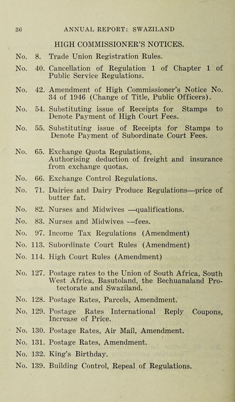 No. 8. No. 40. No. 42. No. 54. No. 55. No. 65. No. 66. No. 71. No. 82. No. 83. No. 97. No. 113. No. 114. No. 127. No. 128. No. 129. No. 130. No. 131. No. 132. No. 139. HIGH COMMISSIONER’S NOTICES. Trade Union Registration Rules. Cancellation of Regulation 1 of Chapter 1 of Public Service Regulations. Amendment of High Commissioner’s Notice No. 34 of 1946 (Change of Title, Public Officers). Substituting issue of Receipts for Stamps to Denote Payment of High Court Fees. Substituting issue of Receipts for Stamps to Denote Payment of Subordinate Court Fees. Exchange Quota Regulations, Authorising deduction of freight and insurance from exchange quotas. Exchange Control Regulations. Dairies and Dairy Produce Regulations—price of butter fat. Nurses and Midwives —qualifications. Nurses and Midwives *—fees. Income Tax Regulations (Amendment) Subordinate Court Rules (Amendment) High Court Rules (Amendment) Postage rates to the Union of South Africa, South West Africa, Basutoland, the Bechuanaland Pro¬ tectorate and Swaziland. Postage Rates, Parcels, Amendment. Postage Rates International Reply Coupons, Increase of Price. Postage Rates, Air Mail, Amendment. Postage Rates, Amendment. King’s Birthday. Building Control, Repeal of Regulations.