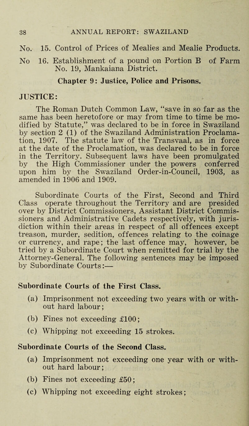 No. 15. Control of Prices of Mealies and Mealie Products. No 16. Establishment of a pound on Portion B of Farm No. 19, Mankaiana District. Chapter 9: Justice, Police and Prisons. JUSTICE: The Roman Dutch Common Law, “save in so far as the same has been heretofore or may from time to time be mo¬ dified by Statute/’ was declared to be in force in Swaziland by section 2 (1) of the Swaziland Administration Proclama¬ tion, 1907. The statute law of the Transvaal, as in force at the date of the Proclamation, was declared to be in force in the Territory. Subsequent laws have been promulgated by the High Commissioner under the powers conferred upon him by the Swaziland Order-in-Council, 1903, as amended in 1906 and 1909. Subordinate Courts of the First, Second and Third Class operate throughout the Territory and are presided over by District Commissioners, Assistant District Commis¬ sioners and Administrative Cadets respectively, with juris¬ diction within their areas in respect of all offences except treason, murder, sedition, offences relating to the coinage or currency, and rape; the last offence may, however, be tried by a Subordinate Court when remitted for trial by the Attorney-General. The following sentences may be imposed by Subordinate Courts:— Subordinate Courts of the First Class. (a) Imprisonment not exceeding two years with or with¬ out hard labour; (b) Fines not exceeding £100; (c) Whipping not exceeding 15 strokes. Subordinate Courts of the Second Class. (a) Imprisonment not exceeding one year with or with¬ out hard labour; (b) Fines not exceeding £50; (c) Whipping not exceeding eight strokes;