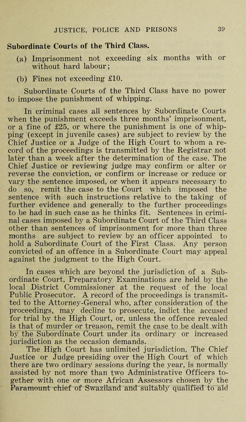 Subordinate Courts of the Third Class. (a) Imprisonment not exceeding six months with or without hard labour; (b) Fines not exceeding £10. Subordinate Courts of the Third Class have no power to impose the punishment of whipping. In criminal cases all sentences by Subordinate Courts when the punishment exceeds three months’ imprisonment, or a fine of £25, or where the punishment is one of whip¬ ping (except in juvenile cases) are subject to review by the Chief Justice or a Judge of the High Court to whom a re¬ cord of the proceedings is transmitted by the Registrar not later than a week after the determination of the case. The Chief Justice or reviewing judge may confirm or alter or reverse the conviction, or confirm or increase or reduce or vary the sentence imposed, or when it appears necessary to do so, remit the case to the Court which imposed the sentence with such instructions relative to the taking of further evidence and generally to the further proceedings to be had in such case as he thinks fit. Sentences in crimi¬ nal cases imposed by a Subordinate Court of the Third Class other than sentences of imprisonment for more than three months are subject to review by an officer appointed to hold a Subordinate Court of the First Class. Any person convicted of an offence in a Subordinate Court may appeal against the judgment to the High Court. In cases which are beyond the jurisdiction of a Sub¬ ordinate Court, Preparatory Examinations are held by the local District Commissioner at the request of the local Public Prosecutor. A record of the proceedings is transmit¬ ted to the Attorney-General who, after consideration of the proceedings, may decline to prosecute, indict the accused for trial by the High Court, or, unless the offence revealed is that of murder or treason, remit the case to be dealt with by the Subordinate Court under its ordinary or increased jurisdiction as the occasion demands. The High Court has unlimited jurisdiction. The Chief Justice or Judge presiding over the High Court of which there are two ordinary sessions during the year, is normally assisted by not more than two Administrative Officers to¬ gether with one or more African Assessors chosen by the Paramount chief of Swaziland and suitably qualified to aid